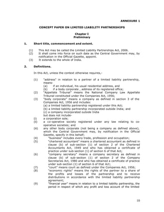 ANNEXURE 1

                   CONCEPT PAPER ON LIMITED LIABILITY PARTNERSHIPS

                                               Chapter I
                                              Preliminary

1.         Short title, commencement and extent.

     (1)           This Act may be called the Limited Liability Partnerships Act, 2006.
     (2)           It shall come into force on such date as the Central Government may, by
                   notification in the Official Gazette, appoint.
     (3)           It extends to the whole of India.

2.         Definitions.

           In this Act, unless the context otherwise requires,-

           (1)        "address" in relation to a partner of a limited liability partnership,
                      means-
                      (a)     if an individual, his usual residential address, and
                      (b)     if a body corporate , address of its registered office;
           (2)        “Appellate Tribunal” means the National Company Law Appellate
                      Tribunal constituted under the Companies Act, 1956;
           (3)        “body corporate” means a company as defined in section 3 of the
                      Companies Act, 1956 and includes:
                      (a) a limited liability partnership registered under this Act;
                      (b) a limited liability partnership incorporated outside India; and
                      (c) a company incorporated outside India
                      but does not include-
           (i)        a corporation sole;
           (ii)       a co-operative society registered under any law relating to co-
                      operative societies; and
           (iii)      any other body corporate (not being a company as defined above),
                      which the Central Government may, by notification in the Official
                      Gazette, specify in this behalf;
           (4)            "business" includes every trade, profession and occupation;
           (5)            “chartered accountant” means a chartered accountant as defined in
                          clause (b) of sub-section (1) of section 2 of the Chartered
                          Accountants Act, 1949 and who has obtained a certificate of
                          practice under sub-section (1) of section 6 of that Act;
           (6)            “company secretary” means a company secretary as defined in
                          clause (b) of sub-section (1) of section 2 of the Company
                          Secretaries Act, 1980 and who has obtained a certificate of practice
                          under sub-section (1) of section 6 of that Act;
           (7)            "court" means court as defined under the Companies Act, 1956;
           (8)            "economic rights" means the rights of the partner to a share of
                          the profits and losses of the partnership and to receive
                          distributions in accordance with the limited liability partnership
                          agreement;
           (9)            “financial year” means in relation to a limited liability partnership, the
                          period in respect of which any profit and loss account of the limited




                                                                                                 10
 