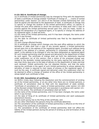 S 121-202-A. Certificate of change.
(a) A certificate of limited partnership may be changed by filing with the department
of state a certificate of change entitled "Certificate of Change of ..... (name of limited
partnership) under Section 121-202-A of the Revised Limited Partnership Act" and
shall be signed and delivered to the department of state. A certificate of change may
(i) specify or change the location of the limited partnership’s office; (ii) specify or
change the post office address to which the secretary of state shall mail a copy of
process against the limited partnership served upon him; and (iii) make, revoke or
change the designation of a registered agent, or to specify or change the address of
its registered agent. It shall set forth:
(1) the name of the limited partnership, and if it has been changed, the name under
which it was formed;
(2) the date its certificate of limited partnership was filed by the department of
state; and
(3) each change effected thereby.
(b) A certificate of change which changes only the post office address to which the
secretary of state shall mail a copy of any process against a limited partnership
served upon him or the address of the registered agent, provided such address being
changed is the address of a person, partnership or corporation whose address, as
agent, is the address to be changed or who has been designated as registered agent
for such limited partnership shall be signed and delivered to the department of state
by such agent. The certificate of change shall set forth the statements required
under subdivision (a) of this section; that a notice of the proposed change was
mailed to the domestic limited partnership by the party signing the certificate not
less than thirty days prior to the date of delivery to the department of state and that
such domestic limited partnership has not objected thereto; and that the party
signing the certificate is the agent of such limited partnership to whose address the
secretary of state is required to mail copies of process or the registered agent, if
such be the case. A certificate signed and delivered under this subdivision shall not
be deemed to effect a change of location of the office of the limited partnership in
whose behalf such certificate is filed.

S 121-203. Cancellation of certificate.
(a) Within ninety days following the dissolution and the commencement of winding
up of the limited partnership, or at any other time there are no limited partners, a
certificate of cancellation shall be filed with the department of state entitled,
"Certificate of cancellation of... (name of limited partnership) under section 121-203
of the Revised Limited Partnership Act" and executed in accordance with section 121-
204 of this article. The certificate of cancellation shall set forth:
(1) the name of the limited partnership; and if it has been changed, the name under
which it was formed;
(2) the date of filing of its certificate of limited partnership and each subsequent
amendment thereto;
(3) the event giving rise to the filing of the certificate; and
(4) any other information the persons filing the certificate determine.
(b) The cancellation of the certificate of limited partnership is effective at the time of
the filing of the certificate of cancellation.
(c) The cancellation of the certificate of limited partnership shall not affect the
liability of the limited partners during the period of winding up and termination of the
partnership.




                                                                                      100
 