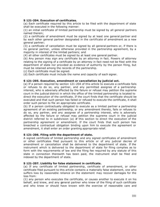 S 121-204. Execution of certificates.
(a) Each certificate required by this article to be filed with the department of state
shall be executed in the following manner:
(1) an initial certificate of limited partnership must be signed by all general partners
named therein;
(2) a certificate of amendment must be signed by at least one general partner and
by each other general partner designated in the certificate of amendment as a new
general partner;
(3) a certificate of cancellation must be signed by all general partners or, if there is
no general partner, unless otherwise provided in the partnership agreement, by a
majority in interest of the limited partners; and
(4) all other certificates must be signed by at least one general partner.
(b) Any person may sign any certificate by an attorney in fact. Powers of attorney
relating to the signing of a certificate by an attorney in fact need not be filed with the
department of state nor provided as evidence of authority by the person filing, but
must be retained among the records of the partnership.
(c) Each certificate must be signed.
(d) Each certificate must include the name and capacity of each signer.

S 121-205. Execution, amendment or cancellation by judicial act.
(a) If a person required by section 121-204 of this article to execute a certificate fails
or refuses to do so, any partner, and any permitted assignee of a partnership
interest, who is adversely affected by the failure or refusal may petition the supreme
court in the judicial district in which the office of the limited partnership is located to
direct the execution of the certificate. If the court finds that the certificate should be
executed and that such person has failed or refused to execute the certificate, it shall
order such person to file an appropriate certificate.
(b) If a person contractually obligated to execute as a limited partner a partnership
agreement of an existing partnership, or any amendment thereto, fails or refuses to
do so, any partner, and any assignee of a partnership interest, who is adversely
affected by the failure or refusal may petition the supreme court in the judicial
district referred to in subdivision (a) of this section to direct the execution of the
partnership agreement or amendment. If the court finds that such person has
breached a contractual obligation binding upon him to execute the agreement or
amendment, it shall enter an order granting appropriate relief.

S 121-206. Filing with the department of state.
A signed certificate of limited partnership and any signed certificates of amendment
or other certificates filed pursuant to this article or of any judicial decree of
amendment or cancellation shall be delivered to the department of state. If the
instrument which is delivered to the department of state for filing complies as to
form with the requirements of law and the filing fee required by any statute of this
state in connection therewith has been paid, the instrument shall be filed and
indexed by the department of state.

S 121-207. Liability for false statement in certificate.
(a) If any certificate of limited partnership, certificate of amendment, or other
certificate filed pursuant to this article contains a materially false statement, one who
suffers loss by reasonable reliance on the statement may recover damages for the
loss from:
(1) any person who executes the certificate, or causes another to execute it on his
behalf, and knew, and any general partner who knew of the filing of such certificate
and who knew or should have known with the exercise of reasonable care and



                                                                                       101
 