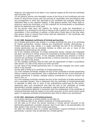 diligence, the statement to be false in any material respect at the time the certificate
was executed; and
(2) any general partner who thereafter knows of the filing of such certificate and who
knows or should have known with the exercise of reasonable care and diligence that
any arrangement or other fact described in the certificate has changed, making the
statement false in any material respect, if that general partner had ninety days to
amend or cancel the certificate, or to file a petition for its amendment or cancellation
before the statement was relied upon.
(b) No person shall have any liability for failing to cause the amendment or
cancellation of a certificate to be filed or failing to file a petition for its amendment or
cancellation, if the certificate or petition is filed within ninety days of the time when
that person knew or should have known that the statement in the certificate was
false in any material respect.

S 121-208. Restated certificate of limited partnership.
(a) A limited partnership may restate in a single certificate the text of its certificate
of limited partnership, without making any amendment thereby. Alternatively, a
limited partnership may restate in a single certificate the text of its certificate of
limited partnership and as amended thereby to effect any one or more of the
amendments authorized by this article.
(b) If the restated certificate of limited partnership merely restates and integrates
but does not amend or further amend the certificate of limited partnership, it shall be
executed by a general partner. If the restated certificate also amends or further
amends the certificate of limited partnership, it shall be executed in accordance with
section 121-204 of this article.
(c) The restated certificate shall be filed with the department of state in accordance
with section 121-206 of this article and shall set forth:
(1) the name of the limited partnership and, if it has been changed, the name under
which it was formed;
(2) the date of filing of its certificate of limited partnership;
(3) if the restated certificate restates the text of the certificate of limited partnership
without making any amendments, then a statement that the text of the certificate of
limited partnership is thereby restated without amendment to read as therein set
forth in full; or
(4) if the restated certificate restates the text of the certificate of limited partnership,
and is amended thereby, then a statement that the certificate of limited partnership
is amended to effect one or more of the amendments authorized by this article,
specifying each such amendment and that the text of the certificate of limited
partnership is thereby restated as amended to read as therein set forth in full.
(d) Any amendments effected in connection with the restatement of the certificate of
limited partnership shall be subject to any other provision of this article which would
apply if a separate certificate of amendment were filed to effect such amendment.

S 121-301. Admission of limited partners.
(a) A person becomes a limited partner on the later of:
(1) the effective date of the original certificate of limited partnership; or
(2) the date as of which the person becomes a limited partner pursuant to the
partnership agreement; provided, however, that if such date is not ascertainable, the
date stated in the records of the limited partnership.
(b) After the effective date of a limited partnership’s original certificate of limited
partnership, a person may be admitted as a limited partner:




                                                                                        102
 
