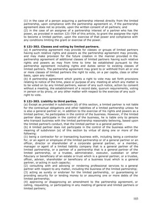 (1) in the case of a person acquiring a partnership interest directly from the limited
partnership, upon compliance with the partnership agreement or, if the partnership
agreement does not so provide, upon the written consent of all partners; and
(2) in the case of an assignee of a partnership interest of a partner who has the
power, as provided in section 121-704 of this article, to grant the assignee the right
to become a limited partner, upon the exercise of that power and compliance with
any conditions limiting the grant or exercise of the power.

S 121-302. Classes and voting by limited partners.
(a) A partnership agreement may provide for classes or groups of limited partners
having such relative rights and powers as the partnership agreement may provide,
and may make provision for the future creation in the manner provided in the
partnership agreement of additional classes of limited partners having such relative
rights and powers as may from time to time be established pursuant to the
partnership agreement including rights and duties senior to existing classes of
limited partners. The partnership agreement may grant to or withhold from all or one
or more classes of limited partners the right to vote, on a per capita, class or other
basis, upon any matter.
(b) A partnership agreement which grants a right to vote may set forth provisions
relating to notice of the time, place or purpose of any meeting at which any matter is
to be voted on by any limited partners, waiver of any such notice, action by consent
without a meeting, the establishment of a record date, quorum requirements, voting
in person or by proxy, or any other matter with respect to the exercise of any such
right to vote.

S 121-303. Liability to third parties.
(a) Except as provided in subdivision (d) of this section, a limited partner is not liable
for the contractual obligations and other liabilities of a limited partnership unless he
is also a general partner or, in addition to the exercise of his rights and powers as a
limited partner, he participates in the control of the business. However, if the limited
partner does participate in the control of the business, he is liable only to p   ersons
who transact business with the limited partnership reasonably believing, based upon
the limited partner’s conduct, that the limited partner is a general partner.
(b) A limited partner does not participate in the control of the business within the
meaning of subdivision (a) of this section by virtue of doing one or more of the
following:
(1) being a contractor for or transacting business with, including being a contractor
for, or an agent or employee of the limited partnership or of a general partner or an
officer, director or shareholder of a corporate general partner, or a member,
manager or agent of a limited liability company that is a general partner of the
limited partnership, or a partner of a partnership that is a general partner of the
limited partnership, or a trustee, administrator, executor, custodian or other
fiduciary or beneficiary of an estate or trust which is a general partner, or a trustee,
officer, advisor, shareholder or beneficiary of a business trust which is a general
partner, or acting in such capacity;
(2) consulting with and advising or rendering professional services to a general
partner with respect to any matter, including the business of the limited partnership;
(3) acting as surety or endorser for the limited partnership, or guaranteeing or
providing security for or lending money to or assuming one or more debts of the
limited partnership;
(4) approving or disapproving an amendment to the partnership agreement, or
calling, requesting, or participating in any meeting of general and limited partners or
limited partners;



                                                                                      103
 
