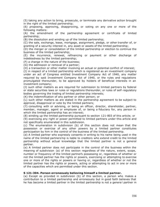 (5) taking any action to bring, prosecute, or terminate any derivative action brought
in the right of the limited partnership;
(6) proposing, approving, disapproving, or voting on any one or more of the
following matters:
(A) the amendment of the partnership agreement or certificate of limited
partnership;
(B) the dissolution and winding up of the limited partnership;
(C) the sale, exchange, lease, mortgage, assignment, pledge, or other transfer of, or
granting of a security interest in, any asset or assets of the limited partnership;
(D) the merger or consolidation of the limited partnership or election to continue the
business of the limited partnership;
(E) the incurrence, renewal, refinancing or payment or other discharge of
indebtedness by the limited partnership;
(F) a change in the nature of the business;
(G) the admission or removal of a partner;
(H) a transaction or other matter involving an actual or potential conflict of interest;
(I) in respect of a limited partnership which is registered as an investment company
under an act of Congress entitled Investment Company Act of 1940, any matter
required by said Investment Company Act of 1940, or the rules and regulations
promulgated thereunder, to be approved by holders of beneficial interests in an
investment company;
(J) such other matters as are required for submission to limited partners by federal
or state securities laws or rules or regulations thereunder, or rules of self-regulatory
bodies governing the trading of limited partnership interests;
(K) the indemnification of any partner or other person; or
(L) such other matters as are stated in the partnership agreement to be subject to
approval, disapproval or vote by the limited partners;
(7) consulting with or advising, or being an officer, director, shareholder, partner,
member, manager, agent or employee of, or being a fiduciary for, any person in
which the limited partnership has an interest;
(8) winding up the limited partnership pursuant to section 121-803 of this article; or
(9) exercising any right or power permitted to limited partners under this article and
not specifically enumerated in this subdivision.
(c) The enumeration in subdivision (b) of this section does not mean that the
possession or exercise of any other powers by a limited partner constitutes
participation by him in the control of the business of the limited partnership.
(d) A limited partner who expressly consents in writing to his name being used in the
name of the limited partners hip is liable to creditors who extend credit to the limited
partnership without actual knowledge that the limited partner is not a general
partner.
(e) A limited partner does not participate in the control of the business within the
meaning of subdivision (a) of this section regardless of the nature, extent, scope,
number or frequency of the limited partner’s possessing or, regardless of whether or
not the limited partner has the rights or powers, exercising or attempting to exercise
one or more of the rights or powers or having or, regardless of whether or not the
limited partner has the rights or powers, acting or attempting to act in one or more
of the capacities which are permitted under this section.

S 121-304. Person erroneously believing himself a limited partner.
(a) Except as provided in subdivision (b) of this section, a person who makes a
contribution to a limited partnership and erroneously but in good faith believes that
he has become a limited partner in the limited partnership is not a genera l partner in




                                                                                    104
 