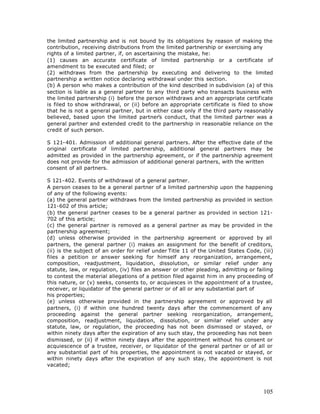 the limited partnership and is not bound by its obligations by reason of making the
contribution, receiving distributions from the limited partnership or exercising any
rights of a limited partner, if, on ascertaining the mistake, he:
(1) causes an accurate certificate of limited partnership or a certificate of
amendment to be executed and filed; or
(2) withdraws from the partnership by executing and delivering to the limited
partnership a written notice declaring withdrawal under this section.
(b) A person who makes a contribution of the kind described in subdivision (a) of this
section is liable as a general partner to any third party who transacts business with
the limited partnership (i) before the person withdraws and an appropriate certificate
is filed to show withdrawal, or (ii) before an appropriate certificate is filed to show
that he is not a general partner, but in either case only if the third party reasonably
believed, based upon the limited partner’s conduct, that the limited partner was a
general partner and extended credit to the partnership in reasonable reliance on the
credit of such person.

S 121-401. Admission of additional general partners. After the effective date of the
original certificate of limited partnership, additional general partners may be
admitted as provided in the partnership agreement, or if the partnership agreement
does not provide for the admission of additional general partners, with the written
consent of all partners.

S 121-402. Events of withdrawal of a general partner.
A person ceases to be a general partner of a limited partnership upon the happening
of any of the following events:
(a) the general partner withdraws from the limited partnership as provided in section
121-602 of this article;
(b) the general partner ceases to be a general partner as provided in section 121-
702 of this article;
(c) the general partner is removed as a general partner as may be provided in the
partnership agreement;
(d) unless otherwise provided in the partnership agreement or approved by all
partners, the general partner (i) makes an assignment for the benefit of creditors,
(ii) is the subject of an order for relief under Title 11 of the United States Code, (iii)
files a petition or answer seeking for himself any reorganization, arrangement,
composition, readjustment, liquidation, dissolution, or similar relief under any
statute, law, or regulation, (iv) files an answer or other pleading, admitting or failing
to contest the material allegations of a petition filed against him in any proceeding of
this nature, or (v) seeks, consents to, or acquiesces in the appointment of a trustee,
receiver, or liquidator of the general partner or of all or any substantial part of
his properties;
(e) unless otherwise provided in the partnership agreement or approved by all
partners, (i) if within one hundred twenty days after the commencement of any
proceeding against the general partner seeking reorganization, arrangement,
composition, readjustment, liquidation, dissolution, or similar relief under any
statute, law, or regulation, the proceeding has not been dismissed or stayed, or
within ninety days after the expiration of any such stay, the proceeding has not been
dismissed, or (ii) if within ninety days after the appointment without his consent or
acquiescence of a trustee, receiver, or liquidator of the general partner or of all or
any substantial part of his properties, the appointment is not vacated or stayed, or
within ninety days after the expiration of any such stay, the appointment is not
vacated;




                                                                                      105
 