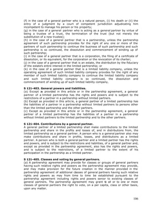 (f) in the case of a general partner who is a natural person, (i) his death or (ii) the
entry of a judgment by a court of competent jurisdiction adjudicating him
incompetent to manage his person or his property;
(g) in the case of a general partner who is acting as a general partner by virtue of
being a trustee of a trust, the termination of the trust (but not merely the
substitution of a new trustee);
(h) in the case of a general partner that is a partnership, unless the partnership
agreement of such partnership provides for the right of any one or more of the
partners of such partnership to continue the business of such partnership and such
partnership is so continued, the dissolution and commencement of winding up of
such partnership;
(i) in the case of a general partner that is a corporation, the filing of a certificate of
dissolution, or its equivalent, for the corporation or the revocation of its charter;
(j) in the case of a general partner that is an estate, the distribution by the fiduciary
of the estate’s entire interest in the limited partnership; or
(k) in the case of a general partner that is a limited liability company, unless the
operating agreement of such limited liability company provides for the right of any
member of such limited liability company to continue the limited liability company
and such limited liability company is so continued, the dissolution and
commencement of winding up of such limited liability company.

S 121-403. General powers and liabilities.
(a) Except as provided in this article or in the partnership agreement, a general
partner of a limited partnership has the rights and powers and is subject to the
restrictions of a partner in a partnership without limited partners.
(b) Except as provided in this artic le, a general partner of a limited partnership has
the liabilities of a partner in a partnership without limited partners to persons other
than the limited partnership and the other partners.
(c) Except as provided in this article or in the partnership agreement, a general
partner of a limited partnership has the liabilities of a partner in a partnership
without limited partners to the limited partnership and to the other partners.

S 121-404. Contributions by a general partner.
A general partner of a limited partnership shall make contributions to the limited
partnership and share in the profits and losses of, and in distributions from, the
limited partnership as a general partner. A person who is a general partner also may
make contributions and share in profits, losses, and distributions as a limited
partner. A person who is both a general partner and a limited partner has the rights
and powers, and is subject to the restrictions and liabilities, of a general partner and,
except as provided in the partnership agreement, also has the rights and powers,
and is subject to the restrictions, of a limited partner to the extent of his
participation in the partnership as a limited partner.

S 121-405. Classes and voting by general partners.
(a) A partnership agreement may provide for classes or groups of general partners
having such relative rights and powers as the partnership agreement may provide,
and may make provision for the future creation in the manner provided in the
partnership agreement of additional classes of general partners having such relative
rights and powers as may from time to time be established pursuant to the
partnership agreement including rights and powers senior to existing classes of
general partners. The partnership agreement may grant t all or to one or more
                                                            o
classes of general partners the right to vote, on a per capita, class or other basis,
upon any matter.



                                                                                      106
 