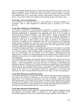 (b) A partnership agreement may set forth provisions relating to notice of the time,
place or purpose of any meeting at which any matter is to be voted on by any
general partners, waiver of any such notice, action by consent without a meeting,
the establishment of a record date, quorum requirements, voting in person or by
proxy, or any other matter with respect to the exercise of any such right to vote.

S 121-501. Form of contribution.
The contribution of a partner may be in cash, property, or services rendered, or a
promissory note or other obligation to contribute cash or property or to render
services.

S 121-502. Liability for contributions.
(a) Except as provided in the partnership agreement, a partner is obligated to
perform any promise, to contribute cash or property or to perform services which is
otherwise enforceable in accordance with applicable law, even if he is unable to
perform because of death, disability or any other reason. Except as provided in the
partnership agreement, if a partner does not make any required contribution of
property or services, he is obligated at the option of the limited partnership to
contribute cash equal to that portion of the value, as stated in the partnership
records if so stated, of the contribution that has not been made. The foregoing
option shall be in addition to, and not in lieu of, any other rights, including the right
to specific performance, that the limited partnership may have against such partner
under the partnership agreement or applicable law.
(b) Unless otherwise provided in the partnership agreement and except as provided
in section 121-705 of this article, the obligation of a partner to make a contribution
or to return money or other property paid or distributed in violation of this article
may be compromised only by consent of all the partners. Notwithstanding the
compromise, a creditor of a limited partnership who extends credit in reliance on that
obligation may enforce the original obligation to the extent he reasonably relied on
such obligation.
(c) A partnership agreement may provide that the interest of any partner who fails to
make any required contribution shall b subject to specified consequences of such
                                          e
failure. Such consequences may take the form of reducing or eliminating the
defaulting partner’s interest in the limited partnership, subordinating his partnership
interest to that of non-defaulting partners, a forced sale of his partnership interest,
the lending by other partners of the amount necessary to meet his commitment, a
fixing of the value of his partnership interest by appraisal or by formula and
redemption or sale of his partnership interest at such value, or other consequences.

S 121-503. Sharing of profits and losses.
The profits and losses of a limited partnership shall be allocated among the partners,
and among the classes of partners, in the manner provided in the partnership
agreement. If the p   artnership agreement does not so provide, profits and losses
shall be allocated on the basis of the value, as stated in the records of the limited
partnership if so stated, of the contributions, but not including defaulted obligations
to make contributions, of each partner to the extent they have been received by or
promised to the limited partnership and have not been returned.

S 121-504. Sharing of distributions.
Distributions of cash or other assets of a limited partnership shall be allocated among
the partners, and among classes of partners, in the manner provided in the
partnership agreement which may, among other things, establish record dates for




                                                                                     107
 