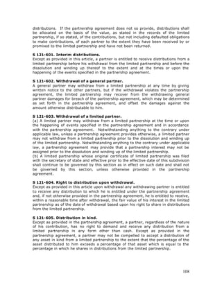distributions. If the partnership agreement does not so provide, distributions shall
be allocated on the basis of the value, as stated in the records of the limited
partnership, if so stated, of the contributions, but not including defaulted obligations
to make contributions, of each partner to the extent they have been received by or
promised to the limited partnership and have not been returned.

S 121-601. Interim distributions.
Except as provided in this article, a partner is entitled to receive distributions from a
limited partnership before his withdrawal from the limited partnership and before the
dissolution and winding up thereof to the extent and at the times or upon the
happening of the events specified in the partnership agreement.

S 121-602. Withdrawal of a general partner.
A general partner may withdraw from a limited partnership at any time by giving
written notice to the other partners, but if the withdrawal violates the partnership
agreement, the limited partnership may recover from the withdrawing general
partner damages for breach of the partnership agreement, which may be determined
as set forth in the partnership agreement, and offset the damages against the
amount otherwise distributable to him.

S 121-603. Withdrawal of a limited partner.
(a) A limited partner may withdraw from a limited partnership at the time or upon
the happening of events specified in the partnership agreement and in accordance
with the partnership agreement. Notwithstanding anything to the contrary under
applicable law, unless a partnership agreement provides otherwise, a limited partner
may not withdraw from a limited partnership prior to the dissolution and winding up
of the limited partnership. Notwithstanding anything to the contrary under applicable
law, a partnership agreement may provide that a partnership interest may not be
assigned prior to the dissolution and winding up of the limited partnership.
(b) A limited partnership whose original certificate of limited partnership was filed
with the secretary of state and effective prior to the effective date of this subdivision
shall continue to be governed by this section as in effect on such date and shall not
be governed by this section, unless otherwise provided in the partnership
agreement.

S 121-604. Right to distribution upon withdrawal.
Except as provided in this article upon withdrawal any withdrawing partner is entitled
to receive any distribution to which he is entitled under the partnership agreement
and, if not otherwise provided in the partnership agreement, he is entitled to receive,
within a reasonable time after withdrawal, the fair value of his interest in the limited
partnership as of the date of withdrawal based upon his right to share in distributions
from the limited partnership.

S 121-605. Distribution in kind.
Except as provided in the partnership agreement, a partner, regardless of the nature
of his contribution, has no right to demand and receive any distribution from a
limited partnership in any form other than cash. Except as provided in the
partnership agreement, a partner may not be compelled to accept a distribution of
any asset in kind from a limited partnership to the extent that the percentage of the
asset distributed to him exceeds a percentage of that asset which is equal to the
percentage in which he shares in distributions from the limited partnership.




                                                                                     108
 