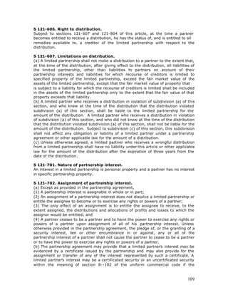 S 121-606. Right to distribution.
Subject to sections 121-607 and 121-804 of this article, at the time a partner
becomes entitled to receive a distribution, he has the status of, and is entitled to all
remedies available to, a creditor of the limited partnership with respect to the
distribution.

S 121-607. Limitations on distribution.
(a) A limited partnership shall not make a distribution to a partner to the extent that,
at the time of the distribution, after giving effect to the distribution, all liabilities of
the limited partnership, other than liabilities to partners on account of their
partnership interests and liabilities for which recourse of creditors is limited to
specified property of the limited partnership, exceed the fair market value of the
assets of the limited partnership, except that the fair market value of property that
is subject to a liability for which the recourse of creditors is limited shall be included
in the assets of the limited partnership only to the extent that the fair value of that
property exceeds that liability.
(b) A limited partner who receives a distribution in violation of subdivision (a) of this
section, and who knew at the time of the distribution that the distribution violated
subdivision (a) of this section, shall be liable to the limited partnership for the
amount of the distribution. A limited partner who receives a distribution in violation
of subdivision (a) of this section, and who did not know at the time of the distribution
that the distribution violated subdivision (a) of this section, shall not be liable for the
amount of the distribution. Subject to subdivision (c) of this section, this subdivision
shall not affect any obligation or liability of a limited partner under a partnership
agreement or other applicable law for the amount of a distribution.
(c) Unless otherwise agreed, a limited partner who receives a wrongful distribution
from a limited partnership shall have no liability under this article or other applicable
law for the amount of the distribution after the expiration of three years from the
date of the distribution.

S 121-701. Nature of partnership interest.
An interest in a limited partnership is personal property and a partner has no interest
in specific partnership property.

S 121-702. Assignment of partnership interest.
(a) Except as provided in the partnership agreement,
(1) A partnership interest is assignable in whole or in part;
(2) An assignment of a partnership interest does not dissolve a limited partnership or
entitle the assignee to become or to exercise any rights or powers of a partner;
(3) The only effect of an assignment is to entitle the assignee to receive, to the
extent assigned, the distributions and allocations of profits and losses to which the
assignor would be entitled; and
(4) A partner ceases to be a partner and to have the power to exercise any rights or
powers of a partner upon assignment of all of his partnership interest. Unless
otherwise provided in the partnership agreement, the pledge of, or the granting of a
security interest, lien or other encumbrance in or against, any or all of the
partnership interest of a partner shall not cause the partner to cease to be a partner
or to have the power to exercise any rights or powers of a partner.
(b) The partnership agreement may provide that a limited partner’s interest may be
evidenced by a certificate issued by the partnership and may also provide for the
assignment or transfer of any of the interest represented by such a certificate. A
limited partner’s interest may be a certificated security or an uncertificated security
within the meaning of section 8--102 of the uniform commercial code if the



                                                                                        109
 