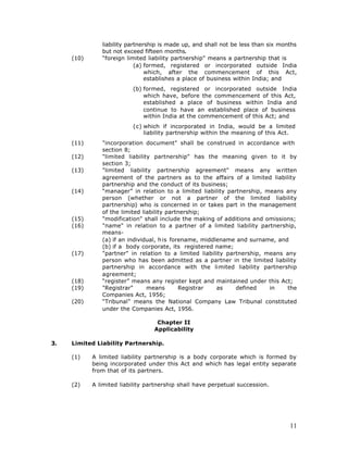 liability partnership is made up, and shall not be less than six months
               but not exceed fifteen months.
     (10)      “foreign limited liability partnership" means a partnership that is
                            (a) formed, registered or incorporated outside India
                                which, after the commencement of this Act,
                                establishes a place of business within India; and
                          (b) formed, registered or incorporated outside India
                              which have, before the commencement of this Act,
                              established a place of business within India and
                              continue to have an established place of business
                              within India at the commencement of this Act; and
                          (c) which if incorporated in India, would be a limited
                              liability partnership within the meaning of this Act.
     (11)      "incorporation document" shall be construed in accordance with
               section 8;
     (12)      "limited liability partnership" has the meaning given to it by
               section 3;
     (13)      "limited liability partnership agreement" means any w ritten
               agreement of the partners as to the affairs of a limited liability
               partnership and the conduct of its business;
     (14)      “manager” in relation to a limited liability partnership, means any
               person (whether or not a partner of the limited liability
               partnership) who is concerned in or takes part in the management
               of the limited liability partnership;
     (15)      "modification" shall include the making of additions and omissions;
     (16)      "name" in relation to a partner of a limited liability partnership,
               means-
               (a) if an individual, h is forename, middlename and surname, and
               (b) if a body corporate, its registered name;
     (17)      "partner" in relation to a limited liability partnership, means any
               person who has been admitted as a partner in the limited liability
               partnership in accordance with the limited liability partnership
               agreement;
     (18)      “register” means any register kept and maintained under this Act;
     (19)      "Registrar"      means        Registrar   as    defined    in    the
               Companies Act, 1956;
     (20)      “Tribunal” means the National Company Law Tribunal constituted
               under the Companies Act, 1956.

                                   Chapter II
                                  Applicability

3.   Limited Liability Partnership.

     (1)    A limited liability partnership is a body corporate which is formed by
            being incorporated under this Act and which has legal entity separate
            from that of its partners.

     (2)    A limited liability partnership shall have perpetual succession.




                                                                                   11
 