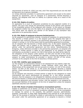 requirements of section 8--103(c) are met, and if the requirements are not met shall
be deemed to be a general intangible.
(c) Unless otherwise provided in a partnership agreement and except to the extent
assumed by agreement, until an assignee of a partnership interest becomes a
partner, the assignee shall have no liability as a partner solely as a result of the
assignment.

S 121-703. Rights of creditor.
On application to a court of competent jurisdiction by any judgment creditor of a
partner, the court may charge the partnership interest of the partner with payment
of the unsatisfied amount of the judgment with interest. To the extent so charged,
the judgment creditor has only the rights of an assignee of the partnership interest.
This article does not deprive any partner of the benefit of any exemption laws
applicable to his partnership interest.

S 121-704. Right of assignee to become limited partner.
(a) An assignee of a partnership interest, including an assignee of a general partner,
may become a limited partner if (i) the assignor gives the assignee that right in
accordance with authority granted in the partnership agreement, or (ii) all partners
consent in writing, or (iii) to the extent that the partnership agreement so provides.
(b) An assignee who has become a limited partner has, to the extent assigned, the
rights and powers, and is subject to the restrictions and liabilities, of a limited
partner under the partnership agreement and this article. Notwithstanding the
foregoing, unless otherwise provided in the partnership agreement, an assignee who
becomes a limited partner is liable for the obligations of his assignor to make
contributions as provided in section 121-502 of this article, but shall not be liable for
the obligations of his assignor under sections 121-603 and 121-607 of this article.
However, the assignee is not obligated for liabilities, including the obligations of his
assignor to make contributions as provided in section 121-502 of this article,
unknown to the assignee at the time he becomes a limited partner.

S 121-705. Liability upon assignment.
(a) The assignor of a partnership interest is not released from any liability under this
article or the partnership agreement, except liabilities which arise after the
effectiveness of the assignment and are pursuant to section 121-207 of this article,
section 121-607 of this article or, in the event the assignee becomes a limited
partner, unless otherwise provided in the partnership agreement, section 121-502 of
this article.
(b) An assignee who becomes a limited partner is liable for the obligations to make
contributions and return distributions as provided for in this article, provided,
however, that the assignee is not obligated for liabilities unknown to the assignee at
the time he became a limited partner and which could not be ascertained from the
partnership agreement and provided, further, that the assignee is not obligated for
any accrued liabilities of the assignor at the time of assignment unless the assignee
specifically assumes such liabilities.

S 121-706. Power of estate of deceased or incompetent partner.
Subject to subdivision (f) of section 121-402 of this article, if a partner who is an
individual dies or a court of competent jurisdiction adjudges him to be incompetent
to manage his person or his property, the partner’s executor, administrator,
guardian, conservator or other legal representative may exercise all of the partner’s
rights for the purpose of settling his estate or administering his property, including
any power under the partnership agreement of an assignee to become a limited



                                                                                     110
 