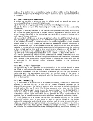 partner. If a partner is a corporation, trust, or other entity and is dissolved or
terminated, the powers of that partner may be exercised by its legal representative
or successor.

S 121-801. Nonjudicial dissolution.
A limited partnership is dissolved and its affairs shall be wound up upon the
happening of the first to occur of the following:
(a) at the time, if any, provided in the certificate of limited partnership;
(b) at the time or upon the happening of events specified in the partnership
agreement;
(c) subject to any requirement in the partnership agreement requiring approval by
any greater or lesser percentage of limited partners and general partners, upon the
written consent (1) of all of the general partners and (2) of a majority in interest of
each class of limited partners;
(d) an event of withdrawal of a general partner unless (1) at the time there is at
least one other general partner and the partnership agreement permits the business
of the limited partnership to be carried on by the remaining general partner and that
partner does so, or (2) unless the partnership agreement provides otherwise, if
within ninety days after the withdrawal of the last general partner, not less than a
majority in interest of the limited partners agree in writing to continue the business
of the limited partnership and to the appointment, effective as of the date of
withdrawal, of one or more additional general partners if necessary or desired; or
(e) entry of a decree of judicial dissolution under section 121-802 of this article.
(f) a limited partnership whose original certificate of limited partnership was filed
with the secretary of state and effective prior to the effective date of this subdivision
shall continue to be governed by this section as in effect on such date and shall not
be governed by this section, unless otherwise provided in the partnership
agreement.

S 121-802. Judicial dissolution.
On application by or for a partner, the supreme court in the judicial district in which
the office of the limited partnership is located may decree dissolution of a limited
partnership whenever it is not reasonably practicable to carry on the business in
conformity with the partnership agreement. A certified copy of the order of
dissolution shall be filed by the applicant with the department of state within thirty
days of its issuance.

S 121-803. Winding up.
(a) In the event of a dissolution of a limited partnership, except for a dissolution
pursuant to section 121-802 of this article, unless otherwise provided in the
partnership agreement, the general partners who have not wrongfully dissolved a
limited partnership or, if none, the limited partners, may wind up the limited
partnership’s affairs; upon cause shown, the supreme court in the judicial district in
which the office of the limited partnership is located may wind up the limited
partnership’s affairs upon application of any partner, his legal representative, or
assignee, and in connection therewith may appoint a receiver or liquidating trustee.
(b) Upon dissolution of a limited partnership, the persons winding up the limited
partnership’s affairs may, in the name of, and for and on behalf of, the limited
partnership prosecute and defend suits, whether civil, criminal or administrative,
settle and close the limited partnership’s business, dispose of and convey the limited
partnership’s property, discharge the limited partnership’s liabilities, and distribute to
the partners any remaining assets of the limited partnership, all without affecting the




                                                                                      111
 