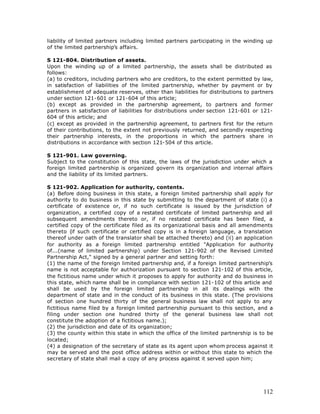 liability of limited partners including limited partners participating in the winding up
of the limited partnership’s affairs.

S 121-804. Distribution of assets.
Upon the winding up of a limited partnership, the assets shall be distributed as
follows:
(a) to creditors, including partners who are creditors, to the extent permitted by law,
in satisfaction of liabilities of the limited partnership, whether by payment or by
establishment of adequate reserves, other than liabilities for distributions to partners
under section 121-601 or 121-604 of this article;
(b) except as provided in the partnership agreement, to partners and former
partners in satisfaction of liabilities for distributions under section 121-601 or 121-
604 of this article; and
(c) except as provided in the partnership agreement, to partners first for the return
of their contributions, to the extent not previously returned, and secondly respecting
their partnership interests, in the proportions in which the partners share in
distributions in accordance with section 121-504 of this article.

S 121-901. Law governing.
Subject to the constitution of this state, the laws of the jurisdiction under which a
foreign limited partnership is organized govern its organization and internal affairs
and the liability of its limited partners.

S 121-902. Application for authority, contents.
(a) Before doing business in this state, a foreign limited partnership shall apply for
authority to do business in this state by submitting to the department of state (i) a
certificate of existence or, if no such certificate is issued by the jurisdiction of
organization, a certified copy of a restated certificate of limited partnership and all
subsequent amendments thereto or, if no restated certificate has been filed, a
certified copy of the certificate filed as its organizational basis and all amendments
thereto (if such certificate or certified copy is in a foreign language, a translation
thereof under oath of the translator shall be attached thereto) and (ii) an application
for authority as a foreign limited partnership entitled "Application for authority
of...(name of limited partnership) under Section 121-902 of the Revised Limited
Partnership Act," signed by a general partner and setting forth:
(1) the name of the foreign limited partnership and, if a foreign limited partnership’s
name is not acceptable for authorization pursuant to section 121-102 of this article,
the fictitious name under which it proposes to apply for authority and do business in
this state, which name shall be in compliance with section 121-102 of this article and
shall be used by the foreign limited partnership in all its dealings with the
department of state and in the conduct of its business in this state. (The provisions
of section one hundred thirty of the general business law shall not apply to any
fictitious name filed by a foreign limited partnership pursuant to this section, and a
filing under section one hundred thirty of the general business law shall not
constitute the adoption of a fictitious name.);
(2) the jurisdiction and date of its organization;
(3) the county within this state in which the office of the limited partnership is to be
located;
(4) a designation of the secretary of state as its agent upon whom process against it
may be served and the post office address within or without this state to which the
secretary of state shall mail a copy of any process against it served upon him;




                                                                                    112
 
