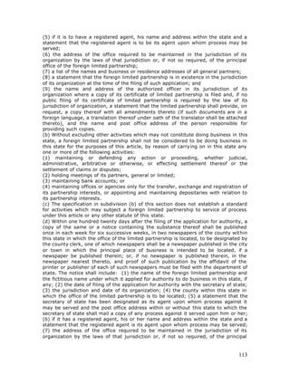 (5) if it is to have a registered agent, his name and address within the state and a
statement that the registered agent is to be its agent upon whom process may be
served;
(6) the address of the office required to be maintained in the jurisdiction of its
organization by the laws of that jurisdiction or, if not so required, of the principal
office of the foreign limited partnership;
(7) a list of the names and business or residence addresses of all general partners;
(8) a statement that the foreign limited partnership is in existence in the jurisdiction
of its organization at the time of the filing of such application; and
(9) the name and address of the authorized officer in its jurisdiction of its
organization where a copy of its certificate of limited partnership is filed and, if no
public filing of its certificate of limited partnership is required by the law of its
jurisdiction of organization, a statement that the limited partnership shall provide, on
request, a copy thereof with all amendments thereto (if such documents are in a
foreign language, a translation thereof under oath of the translator shall be attached
thereto), and the name and post office address of the person responsible for
providing such copies.
(b) Without excluding other activities which may not constitute doing business in this
state, a foreign limited partnership shall not be considered to be doing business in
this state for the purposes of this article, by reason of carrying on in this state any
one or more of the following activities:
(1) maintaining or defending any action or proceeding, whether judicial,
administrative, arbitrative or otherwise, or effecting settlement thereof or the
settlement of claims or disputes;
(2) holding meetings of its partners, general or limited;
(3) maintaining bank accounts; or
(4) maintaining offices or agencies only for the transfer, exchange and registration of
its partnership interests, or appointing and maintaining depositaries with relation to
its partnership interests.
(c) The specification in subdivision (b) of this section does not establish a standard
for activities which may subject a foreign limited partnership to service of process
under this article or any other statute of this state.
(d) Within one hundred twenty days after the filing of the application for authority, a
copy of the same or a notice containing the substance thereof shall be published
once in each week for six successive weeks, in two newspapers of the county within
this state in which the office of the limited partnership is located, to be designated by
the county clerk, one of which newspapers shall be a newspaper published in the city
or town in which the principal place of business is intended to be located, if a
newspaper be published therein; or, if no newspaper is published therein, in the
newspaper nearest thereto, and proof of such publication by the affidavit of the
printer or publisher of each of such newspapers must be filed with the department of
state. The notice shall include: (1) the name of the foreign limited partnership and
the fictitious name under which it applied for authority to do business in this state, if
any; (2) the date of filing of the application for authority with the secretary of state;
(3) the jurisdiction and date of its organization; (4) the county within this state in
which the office of the limited partnership is to be located; (5) a statement that the
secretary of state has been designated as its agent upon whom process against it
may be served and the post office address within or without this state to which the
secretary of state shall mail a copy of any process against it served upon him or her;
(6) if it has a registered agent, his or her name and address within the state and a
statement that the registered agent is its agent upon whom process may be served;
(7) the address of the office required to be maintained in the jurisdiction of its
organization by the laws of that jurisdiction or, if not so required, of the principal



                                                                                     113
 