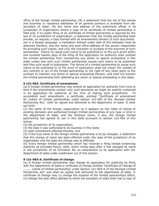 office of the foreign limited partnership; (8) a statement that the list of the names
and business or residence addresses of all general partners is available from the
secretary of state; (9) the name and address of the authorized officer in its
jurisdiction of organization where a copy of its certificate of limited partnership is
filed and, if no public filing of its certificate of limited partnership is required by the
law of its jurisdiction of organization, a statement that the limited partnership shall
provide, on request, a copy thereof with all amendments thereto (if such documents
are in a foreign language, a translation thereof under oath of the translator shall be
attached thereto), and the name and post office address of the person responsible
for providing such copies; and (10) the character or purpose of the business of such
partnership. Failure to cause such notice to be published or to file such proof within
one hundred twenty days of the filing of the application for authority shall prohibit
the limited partnership from maintaining any action or special proceeding in this
state unless and until such limited partnership causes such notice to be published
and files such proof of publication. The failure of a limited partnership to cause such
notice to be published or to file proof of publication shall not impair the validity of
any contract or act of the limited partnership or the right of any other party to the
contract to maintain any action or special proceeding thereon, and shall not prevent
the limited partnership from defending any action or special proceeding in this state.

S 121-903. Certificate of amendment.
(a) A foreign limited partnership may amend its application for authority from time to
time if the amendments contain only such provisions as might be lawfully contained
in an application for authority at the time of making such amendment.              To
accomplish such amendment, a certificate, entitled "Certificate of amendment
of...(name of limited partnership) under section 121-903 of the Revised Limited
Partnership Act," shall be signed and delivered to the department of state. It shall
set forth:
(1) the name of the foreign organization as it appears on the index of names of
existing domestic and authorized foreign limited partnerships of any type or kind in
the department of state, and the fictitious name, if any, the foreign limited
partnership has agreed to use in this state pursuant to section 121-902 of this
article;
(2) the jurisdiction of its organization;
(3) the date it was authorized to do business in this state;
(4) each amendment effected thereby; and
(5) if the true name of the foreign limited partnership is to be changed, a statement
that the change of name has been effected under the laws of the jurisdiction of its
organization and the date the change was so effected.
(b) Every foreign limited partnership which has received a filing receipt evidencing
authority as provided herein, shall, within ninety days after it has changed its name
in the jurisdiction of its formation file an amendment to its application with the
department of state under subdivision (a) of this section.

S 121-903-A. Certificate of change.
(a) A foreign limited partnership may change its application for authority by filing
with the department of state a c ertificate of change entitled "Certificate of Change of
........ (name of limited partnership) under Section 121-903-A of the Revised Limited
Partnership Act" and shall be signed and delivered to the department of state. A
certificate of change may (i) change the location of the limited partnership’s office;
(ii) change the post office address to which the secretary of state shall mail a copy of




                                                                                       114
 