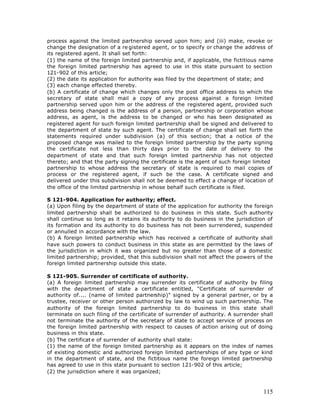 process against the limited partnership served upon him; and (iii) make, revoke or
change the designation of a re gistered agent, or to specify or change the address of
its registered agent. It shall set forth:
(1) the name of the foreign limited partnership and, if applicable, the fictitious name
the foreign limited partnership has agreed to use in this state pursuant to section
121-902 of this article;
(2) the date its application for authority was filed by the department of state; and
(3) each change effected thereby.
(b) A certificate of change which changes only the post office address to which the
secretary of state shall mail a copy of any process against a foreign limited
partnership served upon him or the address of the registered agent, provided such
address being changed is the address of a person, partnership or corporation whose
address, as agent, is the address to be changed or who has been designated as
registered agent for such foreign limited partnership shall be signed and delivered to
the department of state by such agent. The certificate of change shall set forth the
statements required under subdivision (a) of this section; that a notice of the
proposed change was mailed to the foreign limited partnership by the party signing
the certificate not less than thirty days prior to the date of delivery to the
department of state and that such foreign limited partnership has not objected
thereto; and that the party signing the certificate is the agent of such foreign limited
partnership to whose address the secretary of state is required to mail copies of
process or the registered agent, if such be the case. A certificate signed and
delivered under this subdivision shall not be deemed to effect a change of location of
the office of the limited partnership in whose behalf such certificate is filed.

S 121-904. Application for authority; effect.
(a) Upon filing by the department of state of the application for authority the foreign
limited partnership shall be authorized to do business in this state. Such authority
shall continue so long as it retains its authority to do business in the jurisdiction of
its formation and its authority to do business has not been surrendered, suspended
or annulled in accordance with the law.
(b) A foreign limited partnership which has received a certificate of authority shall
have such powers to conduct business in this state as are permitted by the laws of
the jurisdiction in which it was organized but no greater than those of a domestic
limited partnership; provided, that this subdivision shall not affect the powers of the
foreign limited partnership outside this state.

S 121-905. Surrender of certificate of authority.
(a) A foreign limited partnership may surrender its certificate of authority by filing
with the department of state a certificate entitled, "Certificate of surrender of
authority of.... (name of limited partnership)" signed by a general partner, or by a
trustee, receiver or other person authorized by law to wind up such partnership. The
authority of the foreign limited partnership to do business in this state shall
terminate on such filing of the certificate of surrender of authority. A surrender shall
not terminate the authority of the secretary of state to accept service of process on
the foreign limited partnership with respect to causes of action arising out of doing
business in this state.
(b) The certificat e of surrender of authority shall state:
(1) the name of the foreign limited partnership as it appears on the index of names
of existing domestic and authorized foreign limited partnerships of any type or kind
in the department of state, and the fictitious name the foreign limited partnership
has agreed to use in this state pursuant to section 121-902 of this article;
(2) the jurisdiction where it was organized;



                                                                                    115
 