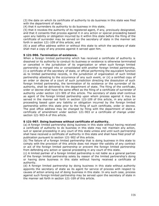 (3) the date on which its certificate of authority to do business in this state was filed
with the department of state;
(4) that it surrenders its authority to do business in this state;
(5) that it revokes the authority of its registered agent, if any, previously designated,
and that it consents that process against it in any action or special proceeding based
upon any liability or obligation incurred by it within this state before the filing of the
certificate of surrender may be served on the secretary of state in the manner set
forth in section 121-109 of this article; and
(6) a post office address within or without this state to which the secretary of state
shall mail a copy of any process against it served upon him.

S 121-906. Termination of existence.
When a foreign limited partnership which has received a certificate of authority is
dissolved or its authority to conduct its business or existence is otherwise terminated
or cancelled in the jurisdiction of its organization or when such foreign limited
partnership is merged into or consolidated with another foreign limited partnership,
(i) a certificate of the secretary of state, or official performing the equivalent function
as to limited partnership records, in the jurisdiction of organization of such limited
partnership attesting to the occurrence of any such event, or (ii) a certified copy of
an order or decree of a court of such jurisdiction directing the dissolution of such
foreign limited partnership, the termination of its existence or the surrender of its
authority, shall be delivered to the department of state. The filing of the certificate,
order or decree shall have the same effect as the filing of a certificate of surrender of
authority under section 121-905 of this article. The secretary of state shall continue
as agent of the foreign limited partnership upon whom process against it ma y be
served in the manner set forth in section 121-109 of this article, in any action or
proceeding based upon any liability or obligation incurred by the foreign limited
partnership within this state prior to the filing of such certificate, order or decree.
The post office address may be changed by filing with the department of state a
certificate of amendment under section 121-903 or a certificate of change under
section 121-903-A of this article.

S 121-907. Doing business without certificate of authority.
(a) A foreign limited partnership doing business in this state without having received
a certificate of authority to do business in this state may not maintain any action,
suit or special proceeding in any court of this state unless and until such partnership
shall have received a certificate of authority in this state and shall have filed proof of
publication pursuant to section 121-902 of this article.
(b) The failure of a foreign limited partnership that is doing business in this state to
comply with the provision of this article does not impair the validity of any contract
or act of the foreign limited partnership or prevent the foreign limited partnership
from defending any action or special proceeding in any court of this state.
(c) A limited partner of a foreign limited partnership is not liable as a general partner
of the foreign limited partnership solely by reason of the limited partnership’s doing
or having done business in this state without having received a certificate of
authority.
(d) A foreign limited partnership by doing business in this state without authority
appoints the secretary of state as its agent for service of process with respect to
causes of action arising out of doing business in this state. In any such case, process
against such foreign limited partnership may be served upon the secretary of state in
the manner set forth in section 121-109 of this article.




                                                                                       116
 