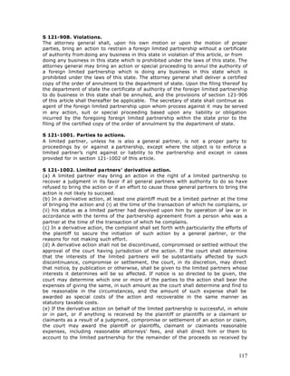 S 121-908. Violations.
The attorney general shall, upon his own motion or upon the motion of proper
parties, bring an action to restrain a foreign limited partnership without a certificate
of authority from doing any business in this state in violation of this article, or from
doing any business in this state which is prohibited under the laws of this state. The
attorney general may bring an action or special proceeding to annul the authority of
a foreign limited partnership which is doing any business in this state which is
prohibited under the laws of this state. The attorney general shall deliver a certified
copy of the order of annulment to the department of state. Upon the filing thereof by
the department of state the certificate of authority of the foreign limited partnership
to do business in this state shall be annulled, and the provisions of section 121-906
of this article shall thereafter be applicable. The secretary of state shall continue as
agent of the foreign limited partnership upon whom process against it may be served
in any action, suit or special proceeding based upon any liability or obligation
incurred by the foregoing foreign limited partnership within the state prior to the
filing of the certified copy of the order of annulment by the department of state.

S 121-1001. Parties to actions.
A limited partner, unless he is also a general partner, is not a proper party to
proceedings by or against a partnership, except where the object is to enforce a
limited partner’s right against or liability to the partnership and except in cases
provided for in section 121-1002 of this article.

S 121-1002. Limited partners’ derivative action.
(a) A limited partner may bring an action in the right of a limited partnership to
recover a judgment in its favor if all general partners with authority to do so have
refused to bring the action or if an effort to cause those general partners to bring the
action is not likely to succeed.
(b) In a derivative action, at least one plaintiff must be a limited partner at the time
of bringing the action and (i) at the time of the transaction of which he complains, or
(ii) his status as a limited partner had devolved upon him by operation of law or in
accordance with the terms of the partnership agreement from a person who was a
partner at the time of the transaction of which he complains.
(c) In a derivative action, the complaint shall set forth with particularity the efforts of
the plaintiff to secure the initiation of such action by a general partner, or the
reasons for not making such effort.
(d) A derivative action shall not be discontinued, compromised or settled without the
approval of the court having jurisdiction of the action. If the court shall determine
that the interests of the limited partners will be substantially affected by such
discontinuance, compromise or settlement, the court, in its discretion, may direct
that notice, by publication or otherwise, shall be given to the limited partners whose
interests it determines will be so affected. If notice is so directed to be given, the
court may determine which one or more of the parties to the action shall bear the
expenses of giving the same, in such amount as the court shall determine and find to
be reasonable in the circumstances, and the amount of such expense shall be
awarded as special costs of the action and recoverable in the same manner as
statutory taxable costs.
(e) If the derivative action on behalf of the limited partnership is successful, in whole
or in part, or if anything is received by the plaintiff or plaintiffs or a claimant or
claimants as a result of a judgment, compromise or settlement of an action or claim,
the court may award the plaintiff or plaintiffs, claimant or claimants reasonable
expenses, including reasonable attorneys’ fees, and shall direct him or them to
account to the limited partnership for the remainder of the proceeds so received by



                                                                                       117
 