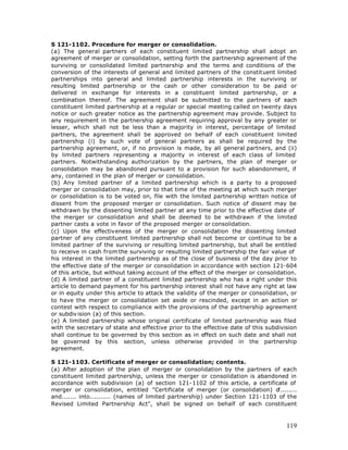 S 121-1102. Procedure for merger or consolidation.
(a) The general partners of each constituent limited partnership shall adopt an
agreement of merger or consolidation, setting forth the partnership agreement of the
surviving or consolidated limited partnership and the terms and conditions of the
conversion of the interests of general and limited partners of the constituent limited
partnerships into general and limited partnership interests in the surviving or
resulting limited partnership or the cash or other consideration to be paid or
delivered in exchange for interests in a constituent limited partnership, or a
combination thereof. The agreement shall be submitted to the partners of each
constituent limited partnership at a regular or special meeting called on twenty days
notice or such greater notice as the partnership agreement may provide. Subject to
any requirement in the partnership agreement requiring approval by any greater or
lesser, which shall not be less than a majority in interest, percentage of limited
partners, the agreement shall be approved on behalf of each constituent limited
partnership (i) by such vote of general partners as shall be required by the
partnership agreement, or, if no provision is made, by all general partners, and (ii)
by limited partners representing a majority in interest of each class of limited
partners. Notwithstanding authorization by the partners, the plan of merger or
consolidation may be abandoned pursuant to a provision for such abandonment, if
any, contained in the plan of merger or consolidation.
(b) Any limited partner of a limited partnership which is a party to a proposed
merger or consolidation may, prior to that time of the meeting at which such merger
or consolidation is to be voted on, file with the limited partnership written notice of
dissent from the proposed merger or consolidation. Such notice of dissent may be
withdrawn by the dissenting limited partner at any time prior to the effective date of
the merger or consolidation and shall be deemed to be withdrawn if the limited
partner casts a vote in favor of the proposed merger or consolidation.
(c) Upon the effectiveness of the merger or consolidation the dissenting limited
partner of any constituent limited partnership shall not become or continue to be a
limited partner of the surviving or resulting limited partnership, but shall be entitled
to receive in cash from the surviving or resulting limited partnership the fair value of
his interest in the limited partnership as of the close of business of the day prior to
the effective date of the merger or consolidation in accordance with section 121-604
of this article, but without taking account of the effect of the merger or consolidation.
(d) A limited partner of a constituent limited partnership who has a right under this
article to demand payment for his partnership interest shall not have any right at law
or in equity under this article to attack the validity of the merger or consolidation, or
to have the merger or consolidation set aside or rescinded, except in an action or
contest with respect to compliance with the provisions of the partnership agreement
or subdiv ision (a) of this section.
(e) A limited partnership whose original certificate of limited partnership was filed
with the secretary of state and effective prior to the effective date of this subdivision
shall continue to be governed by this section as in effect on such date and shall not
be governed by this section, unless otherwise provided in the partnership
agreement.

S 121-1103. Certificate of merger or consolidation; contents.
(a) After adoption of the plan of merger or consolidation by the partners of each
constituent limited partnership, unless the merger or consolidation is abandoned in
accordance with subdivision (a) of section 121-1102 of this article, a certificate of
merger or consolidation, entitled "Certificate of merger (or consolidation) o   f........
and....... into.......... (names of limited partnership) under Section 121-1103 of the
Revised Limited Partnership Act", shall be signed on behalf of each constituent



                                                                                     119
 