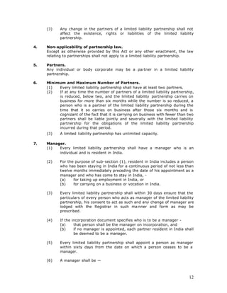 (3)    Any change in the partners of a limited liability partnership shall not
            affect the existence, rights or liabilities of the limited liability
            partnership.

4.   Non-applicability of partnership law.
     Except as otherwise provided by this Act or any other enactment, the law
     relating to partnerships shall not apply to a limited liability partnership.

5.   Partners.
     Any individual or body corporate may be a partner in a limited liability
     partnership.

6.   Minimum and Maximum Number of Partners.
     (1)  Every limited liability partnership shall have at least two partners.
     (2)  If at any time the number of partners of a limited liability partnership,
          is reduced, below two, and the limited liability partnership carries on
          business for more than six months while the number is so reduced, a
          person who is a partner of the limited liability partnership during the
          time that it so carries on business after those six months and is
          cognizant of the fact that it is carrying on business with fewer than two
          partners shall be liable jointly and severally with the limited liability
          partnership for the obligations of the limited liability partnership
          incurred during that period.
     (3)    A limited liability partnership has unlimited capacity.

7.   Manager.
     (1)  Every limited liability partnership shall have a manager who is an
          individual and is resident in India.

     (2)    For the purpose of sub-section (1), resident in India includes a person
            who has been staying in India for a continuous period of not less than
            twelve months immediately preceding the date of his appointment as a
            manager and who has come to stay in India, -
            (a)    for taking up employment in India, or
            (b)    for carrying on a business or vocation in India.

     (3)    Every limited liability partnership shall within 30 days ensure that the
            particulars of every person who acts as manager of the limited liability
            partnership, his consent to act as such and any change of manager are
            lodged with the Registrar in such ma nner and form as may be
            prescribed.

     (4)    If the incorporation document specifies who is to be a manager -
            (a)     that person shall be the manager on incorporation, and
            (b)     if no manager is appointed, each partner resident in India shall
                    be deemed to be a manager.

     (5)    Every limited liability partnership shall appoint a person as manager
            within sixty days from the date on which a person ceases to be a
            manager.

     (6)    A manager shall be —



                                                                                 12
 