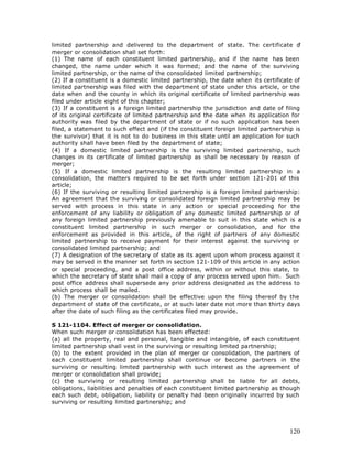 limited partnership and delivered to the department of state. The certificate o          f
merger or consolidation shall set forth:
(1) The name of each constituent limited partnership, and if the name has been
changed, the name under which it was formed; and the name of the surviving
limited partnership, or the name of the consolidated limited partnership;
(2) If a constituent is a domestic limited partnership, the date when its certificate of
limited partnership was filed with the department of state under this article, or the
date when and the county in which its original certificate of limited partnership was
filed under article eight of this chapter;
(3) If a constituent is a foreign limited partnership the jurisdiction and date of filing
of its original certificate of limited partnership and the date when its application for
authority was filed by the department of state or if no such application has been
filed, a statement to such effect and (if the constituent foreign limited partnership is
the survivor) that it is not to do business in this state until an application for such
authority shall have been filed by the department of state;
(4) If a domestic limited partnership is the surviving limited partnership, such
changes in its certificate of limited partnership as shall be necessary by reason of
merger;
(5) If a domestic limited partnership is the resulting limited partnership in a
consolidation, the matters required to be set forth under section 121-201 of this
article;
(6) If the surviving or resulting limited partnership is a foreign limited partnership:
An agreement that the surviving or consolidated foreign limited partnership may be
served with process in this state in any action or special proceeding for the
enforcement of any liability or obligation of any domestic limited partnership or of
any foreign limited partnership previously amenable to suit in this state which is a
constituent limited partnership in such merger or consolidation, and for the
enforcement as provided in this article, of the right of partners of any domestic
limited partnership to receive payment for their interest against the surviving or
consolidated limited partnership; and
(7) A designation of the secretary of state as its agent upon whom process against it
may be served in the manner set forth in section 121-109 of this article in any action
or special proceeding, and a post office address, within or without this state, to
which the secretary of state shall mail a copy of any process served upon him. Such
post office address shall supersede any prior address designated as the address to
which process shall be mailed.
(b) The merger or consolidation shall be effective upon the filing thereof by the
department of state of the certificate, or at such later date not more than thirty days
after the date of such filing as the certificates filed may provide.

S 121-1104. Effect of merger or consolidation.
When such merger or consolidation has been effected:
(a) all the property, real and personal, tangible and intangible, of each constituent
limited partnership shall vest in the surviving or resulting limited partnership;
(b) to the extent provided in the plan of merger or consolidation, the partners of
each constituent limited partnership shall continue or become partners in the
surviving or resulting limited partnership with such interest as the agreement of
me rger or consolidation shall provide;
(c) the surviving or resulting limited partnership shall be liable for all debts,
obligations, liabilities and penalties of each constituent limited partnership as though
each such debt, obligation, liability or penalty had been originally incurred by such
surviving or resulting limited partnership; and




                                                                                     120
 