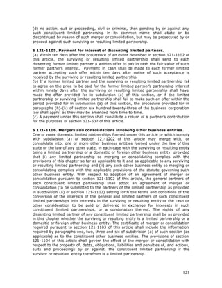 (d) no action, suit or proceeding, civil or criminal, then pending by or against any
such constituent limited partnership in its common name shall abate or be
discontinued by reason of such merger or consolidation, but may be prosecuted by or
proceed against such surviving or resulting limited partnership.

S 121-1105. Payment for interest of dissenting limited partners.
(a) Within ten days after the occurrence of an event described in section 121-1102 of
this article, the surviving or resulting limited partnership shall send to each
dissenting former limited partner a written offer to pay in cash the fair value of such
former partner’s interest. Payment in cash shall b made to each former limited
                                                        e
partner accepting such offer within ten days after notice of such acceptance is
received by the surviving or resulting limited partnership.
(b) If a former limited partner and the surviving or resulting limited partnership fail
to agree on the price to be paid for the former limited partner’s partnership interest
within ninety days after the surviving or resulting limited partnership shall have
made the offer provided for in subdivision (a) of this section, or if the limited
partnership or surviving limited partnership shall fail to make such an offer within the
period provided for in subdivision (a) of this section, the procedure provided for in
paragraphs (h)-(k) of section six hundred twenty-three of the business corporation
law shall apply, as they may be amended from time to time.
(c) A payment under this section shall constitute a return of a partner’s contribution
for the purposes of section 121-607 of this article.

S 121-1106. Mergers and consolidations involving other business entities.
One or more domestic limited partnerships formed under this article or which comply
with subdivision (a) of section 121-1202 of this article may merge with, or
consolidate into, one or more other business entities formed under the law of this
state or the law of any other state, in each case with the surviving or resulting entity
being a limited partnership or a domestic or foreign other business entity; provided
that (i) any limited partnership so merging or consolidating complies with the
provisions of this chapter so far as applicable to it and as applicable to any surviving
or resulting limited partnership and (ii) any such other business entity so merging or
consolidating complies with the applicable provisions of the statute governing such
other business entity. With respect to adoption of an agreement of merger or
consolidation pursuant to section 121-1102 of this article, the general partners of
each constituent limited partnership shall adopt an agreement of merger or
consolidation (to be submitted to the partners of the limited partnership as provided
in subdivision (a) of section 121-1102) setting forth the terms and conditions of the
conversion of the interests of the general and limited partners of such constituent
limited partnerships into interests in the surviving or resulting entity or the cash or
other consideration to be paid or delivered in exchange for interests in such
constituent limited partnerships, or a combination thereof. The rights of any
dissenting limited partner of any constituent limited partnership shall be as provided
in this chapter whether the surviving or resulting entity is a limited partnership or a
domestic or foreign other business entity. The certificate of merger or consolidation
required pursuant to section 121-1103 of this article shall include the information
required by paragraphs one, two, three and six of subdivision (a) of such section (as
applicable) as to the constituent other business entities. The provisions of section
121-1104 of this article shall govern the effect of the merger or consolidation with
respect to the property of, debts, obligations, liabilities and penalties of, and actions,
suits and proceedings by or against, the constituent limited partnership if the
survivor or resultant entity therefrom is a limited partnership.




                                                                                      121
 