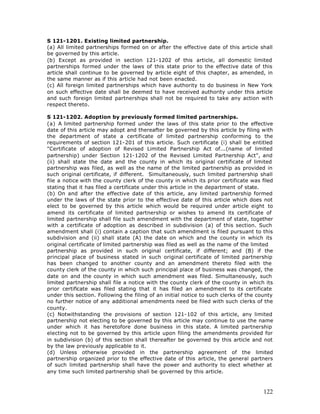 S 121-1201. Existing limited partnership.
(a) All limited partnerships formed on or after the effective date of this article shall
be governed by this article.
(b) Except as provided in section 121-1202 of this article, all domestic limited
partnerships formed under the laws of this state prior to the effective date of this
article shall continue to be governed by article eight of this chapter, as amended, in
the same manner as if this article had not been enacted.
(c) All foreign limited partnerships which have authority to do business in New York
on such effective date shall be deemed to have received authority under this article
and such foreign limited partnerships shall not be required to take any action with
respect thereto.

S 121-1202. Adoption by previously formed limited partnerships.
(a) A limited partnership formed under the laws of this state prior to the effective
date of this article may adopt and thereafter be governed by this article by filing with
the department of state a certificate of limited partnership conforming to the
requirements of section 121-201 of this article. Such certificate (i) shall be entitled
"Certificate of adoption of Revised Limited Partnership Act of...(name of limited
partnership) under Section 121-1202 of the Revised Limited Partnership Act", and
(ii) shall state the date and the county in which its original certificate of limited
partnership was filed, as well as the name of the limited partnership as provided in
such original certificate, if different. Simultaneously, such limited partnership shall
file a notice with the county clerk of the county in which its prior certificate was filed
stating that it has filed a certificate under this article in the department of state.
(b) On and after the effective date of this article, any limited partnership formed
under the laws of the state prior to the effective date of this article which does not
elect to be governed by this article which would be required under article eight to
amend its certificate of limited partnership or wishes to amend its certificate of
limited partnership shall file such amendment with the department of state, together
with a certificate of adoption as described in subdivision (a) of this section. Such
amendment shall (i) contain a caption that such amendment is filed pursuant to this
subdivision and (ii) shall state (A) the date on which and the county in which its
original certificate of limited partnership was filed as well as the name of the limited
partnership as provided in such original certificate, if different; and (B) if the
principal place of business stated in such original certificate of limited partnership
has been changed to another county and an amendment thereto filed with the
county clerk of the county in which such principal place of business was changed, the
date on and the county in which such amendment was filed. Simultaneously, such
limited partnership shall file a notice with the county clerk of the county in which its
prior certificate was filed stating that it has filed an amendment to its certificate
under this section. Following the filing of an initial notice to such clerks of the county
no further notice of any additional amendments need be filed with such clerks of the
county.
(c) Notwithstanding the provisions of section 121-102 of this article, any limited
partnership not electing to be governed by this article may continue to use the name
under which it has heretofore done business in this state. A limited partnership
electing not to be governed by this article upon filing the amendments provided for
in subdivision (b) of this section shall thereafter be governed by this article and not
by the law previously applicable to it.
(d) Unless otherwise provided in the partnership agreement of the limited
partnership organized prior to the effective date of this article, the general partners
of such limited partnership shall have the power and authority to elect whether at
any time such limited partnership shall be governed by this article.



                                                                                      122
 