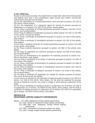 S 121-1300 Fees.
Except as otherwise provided, the department of state shall collect the following fees
and deposit such fees in the corporations, state records and uniform commercial
code account pursuant to this article:
(a) For the reservation of a limited partnership name pursuant to section 121-103 of
this article, twenty dollars.
(d) For the resignation of a registered agent for service of process pursuant to
subdivision (c) of section 121-105 of this article, twenty dollars.
(e) For filing a certificate of limited partnership pursuant to section 121-201 of this
article, two hundred dollars.
(f) For filing an affidavit of publication pursuant to either section 121-201 or 121-902
of this article, twenty-five dollars.
(g) For filing a certificate of amendment pursuant to section 121-202 of this article,
sixty dollars.
(h) For filing a certificate of cancellation pursuant to section 121-203 of this article,
sixty dollars.
(i) For filing a restated certificate of limited partnership pursuant to section 121-208
of this article, sixty dollars.
(j) For filing a judicial dissolution pursuant to section 121-802 of this article, sixty
dollars.
(k) For filing an application for authority pursuant to section 121-902 of this article,
two hundred dollars.
(l) For filing an amendment to an application for authority pursuant to section 121-
903 of this article, sixty dollars.
(m) For filing a certificate of surrender of authority pursuant to section 121-905 of
this article, sixty dollars.
(n) For filing a certificate of termination of existence pursuant to section 121-906 of
this article, sixty dollars.
(o) For filing a certificate of merger or consolidation pursuant to section 121-1103 of
this article, sixty dollars.
(p) For filing a certificate of adoption purs uant to section 121-1202 of this article,
two hundred dollars.
(q) For filing a certificate of resignation for receipt for process pursuant to section
121-104-A of this article, ten dollars.
(r) For service of process on the secretary of state pursuant to section 121-104-A or
section 121-109 of this article, forty dollars. No fee shall be collected for process
served on behalf of a county, city, town or village or other political subdivision of the
state.
(s) For filing a certificate of change pursuant to subdivision (a) of section 121-202-A
or subdivision (a) of section 121-903-A of this article, thirty dollars, and for filing a
certificate of change pursuant to subdivision (b) of section 121-202-A or subdivision
(b) of section 121-903-A of this article, five dollars.

ARTICLE 8-B
REGISTERED LIMITED LIABILITY PARTNERSHIPS

Section 121-1500. Registered limited liability partnership.
      121-1501. Name of registered limited liability partnership.
      121-1502. New York registered foreign limited liability
             partnership.
      121-1503. Transaction of business outside the state.
      121-1504. Foreign related limited liability partnership.



                                                                                     123
 