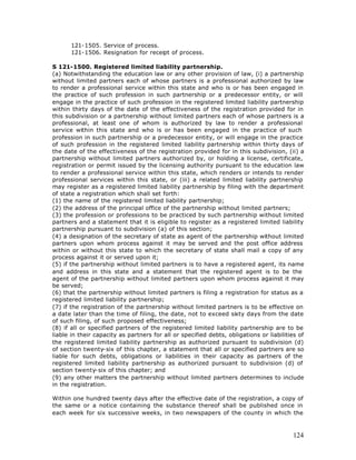 121-1505. Service of process.
       121-1506. Resignation for receipt of process.

S 121-1500. Registered limited liability partnership.
(a) Notwithstanding the education law or any other provision of law, (i) a partnership
without limited partners each of whose partners is a professional authorized by law
to render a professional service within this state and who is or has been engaged in
the practice of such profession in such partnership or a predecessor entity, or will
engage in the practice of such profession in the registered limited liability partnership
within thirty days of the date of the effectiveness of the registration provided for in
this subdivision or a partnership without limited partners each of whose partners is a
professional, at least one of whom is authorized by law to render a professional
service within this state and who is or has been engaged in the practice of such
profession in such partnership or a predecessor entity, or will engage in the practice
of such profession in the registered limited liability partnership within thirty days of
the date of the effectiveness of the registration provided for in this subdivision, (ii) a
partnership without limited partners authorized by, or holding a license, certificate,
registration or permit issued by the licensing authority pursuant to the education law
to render a professional service within this state, which renders or intends to render
professional services within this state, or (iii) a related limited liability partnership
may register as a registered limited liability partnership by filing with the department
of state a registration which shall set forth:
(1) the name of the registered limited liability partnership;
(2) the address of the principal office of the partnership without limited partners;
(3) the profession or professions to be practiced by such partnership without limited
partners and a statement that it is eligible to register as a registered limited liability
partnership pursuant to subdivision (a) of this section;
(4) a designation of the secretary of state as agent of the partnership without limited
partners upon whom process against it may be served and the post office address
within or without this state to which the secretary of state shall mail a copy of any
process against it or served upon it;
(5) if the partnership without limited partners is to have a registered agent, its name
and address in this state and a statement that the registered agent is to be the
agent of the partnership without limited partners upon whom process against it may
be served;
(6) that the partnership without limited partners is filing a registration for status as a
registered limited liability partnership;
(7) if the registration of the partnership without limited partners is to be effective on
a date later than the time of filing, the date, not to exceed sixty days from the date
of such filing, of such proposed effectiveness;
(8) if all or specified partners of the registered limited liability partnership are to be
liable in their capacity as partners for all or specified debts, obligations or liabilities of
the registered limited liability partnership as authorized pursuant to subdivision (d)
of section twenty-six of this chapter, a statement that all or specified partners are so
liable for such debts, obligations or liabilities in their capacity as partners of the
registered limited liability partnership as authorized pursuant to subdivision (d) of
section twenty-six of this chapter; and
(9) any other matters the partnership without limited partners determines to include
in the registration.

Within one hundred twenty days after the effective date of the registration, a copy of
the same or a notice containing the substance thereof shall be published once in
each week for six successive weeks, in two newspapers of the county in which the



                                                                                         124
 