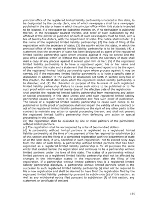 principal office of the registered limited liability partnership is located in this state, to
be designated by the county clerk, one of which newspapers shall be a newspaper
published in the city or town in which the principal office within this state is intended
to be located, if a newspaper be published therein; or, if no newspaper is published
therein, in the newspaper nearest thereto, and proof of such publication by the
affidavit of the printer or publisher of each of such newspapers must be filed, with a
fee of twenty-five dollars, with the department of state. The notice shall include: (1)
the name of the registered limited liability partnership; (2) the date of filing of the
registration with the secretary of state; (3) the county within this state, in which the
principal office of the registered limited liability partnership is to be located; (4) a
statement that the secretary of state has been designated as agent of the registered
limited liability partnership upon whom process against it may be served and the
post offic e address within or without this state to which the secretary of state shall
mail a copy of any process against it served upon him or her; (5) if the registered
limited liability partnership is to have a registered agent, his or her name and
address within this state and a statement that the registered agent is to be the agent
of the registered limited liability partnership upon whom process against it may be
served; (6) if the registered limited liability partnership is to have a specific date of
dissolution in addition to the events of dissolution set forth in section sixty-two of
this chapter, the latest date upon which the registered limited liability partnership is
to dissolve; and (7) the character or purpose of the business of such registered
limited liability partnership. Failure to cause such notice to be published or to file
such proof within one hundred twenty days of the effective date of the registration
shall prohibit the registered limited liability partnership from maintaining any action
or special proceeding in this state unless and until such registered limited liability
partnership causes such notice to be published and files such proof of publication.
The failure of a registered limited liability partnership to cause such notice to be
published or to file proof of publication shall not impair the validity of any contract or
act of the registered limited liability partnership or the right of any other party to the
contract to maintain any action or special proceeding thereon, and shall not prevent
the registered limited liability partnership from defending any action or special
proceeding in this state.
(b) The registration shall be executed by one or more partners of the partnership
without limited partners.
(c) The registration shall be accompanied by a fee of two hundred dollars.
(d) A partnership without limited partners is registered as a registered limited
liability partnership at the time of the payment of the fee required by subdivision (c)
of this section and the filing of a completed registration with the department of state
or at the later date, if any, specified in such registration, not to exceed sixty days
from the date of such filing. A partnership without limited partners that has been
registered as a registered limited liability partnership is for all purposes the same
entity that existed before the registration and continues to be a partnership without
limited partners under the laws of this state. The status of a partnership without
limited partners as a registered limited liability partnership shall not be affected by
changes in the information stated in the registration after the filing of the
registration. If a partnership without limited partners that is a registered limited
liability partnership dissolves, a partnership without limited partners which is the
successor to such registered limited liability partnership (i) shall not be required to
file a new registration and shall be deemed to have filed the registration filed by the
registered limited liability partnership pursuant to subdivision (a) of this section, as
well as any withdrawal notice filed pursuant to subdivision (f) of this section, any
statement or certificate of consent




                                                                                         125
 