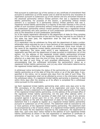 filed pursuant to subdivision (g) of this section or any certificate of amendment filed
pursuant to subdivision (j) of this section and (ii) shall be bound by any revocation of
registration pursuant to subdivision (g) of this section and any annulment thereof of
the dissolved partnership without limited partners that was a registered limited
liability partnership. For purposes of this section, a partnership without limited
partners is a successor to a partnership without limited partners that was a
registered limited liability partnership if a majority of the total interests in the current
profits of such successor partnership without limited partners are held by partners of
the predecessor partnership without limited partners that was a registered limited
liability partnership who were partners of such predecessor partnership immediately
prior to the dissolution of such predecessor partnership.
(e) If the signed registration delivered to the department of state for filing complies
as to form with the requirements of law and the filing fee required by any statute of
this state has been paid, the registration shall be filed and indexed by the
department of state.
(f) A registration may be withdrawn by filing with the department of state a written
withdrawal notice executed by one or more partners of the registered limited liability
partnership, with a filing fee of sixty dollars. A withdrawal notice must include: (i)
the name of the registered limited liability partnership (and if it has been changed
since registration, the name under which it was registered); (ii) the date the
registration was filed with the department of state pursuant to subdivision (a) of this
section; (iii) the address of the registered limited liability partnership’s principal
office; (iv) if the withdrawal of the registered limited liability partnership is to be
effective on a date later than the time of filing, the date, not to exceed sixty days
from the date of such filing, of such proposed effectiveness; (v) a statement
acknowledging that the withdrawal terminates the partnership’s status as a
registered limited liability partnership; and (vi) any other information determined by
the registered limited liability partnership.

A withdrawal notice terminates the status of the partnership as a registered limited
liability partnership as of the date of filing the notice or as of the later date, if any,
specified in the notice, not to exceed sixty days from the date of such filing. The
termination of registration shall not be affected by errors in the information stated in
the withdrawal notice. If a registered limited liability partnership is dissolved, it shall
within thirty days after the winding up of its affairs is completed file a withdrawal
notice pursuant to this subdivision.

(g) Each registered limited liability partnership shall, within sixty days prior to the
fifth anniversary of the effective date of its registration and every five years
thereafter, furnish a statement to the department of state setting forth: (i) the name
of the registered limited liability partnership, (ii) the address of the principal office of
the registered limited liability partnership, (iii) the post office address within or
without this state to which the secretary of state shall mail a copy of any process
accepted against it served upon him or her, which address shall supersede any
previous address on file with the department of state for this purpose, and (iv) a
statement that it is eligible to register as a registered limited liability partnership
pursuant to subdivision (a) of this section. The statement shall be executed by one
or more partners of the registered limited liability partnership. The statement shall
be accompanied by a fee of twenty dollars. If a registered limited liability partnership
shall not timely file the statement required by this subdivision, the department of
state may, upon sixty days’ notice mailed to the address of such registered limited
liability partnership as shown in the last registration or statement or certificate of
amendment filed by such registered limited liability partnership, make a



                                                                                        126
 