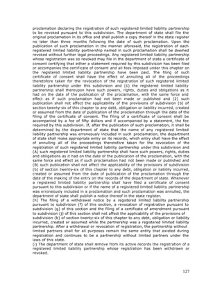 proclamation declaring the registration of such registered limited liability partnership
to be revoked pursuant to this subdivision. The department of state shall file the
original proclamation in its office and shall publish a copy thereof in the state register
no later than three months following the date of such proclamation. Upon the
publication of such proclamation in the manner aforesaid, the registration of each
registered limited liability partnership named in such proclamation shall be deemed
revoked without further legal proceedings. Any registered limited liability partnership
whose registration was so revoked may file in the department of state a certificate of
consent certifying that either a statement required by this subdivision has been filed
or accompanies the certificate of consent and all fees imposed under this chapter on
the registered limited liability partnership have been paid. The filing of such
certificate of consent shall have the effect of annulling all of the proceedings
theretofore taken for the revocation of the registration of such registered limited
liability partnership under this subdivision and (1) the registered limited liability
partnership shall thereupon have such powers, rights, duties and obligations as it
had on the date of the publication of the proclamation, with the same force and
effect as if such proclamation had not been made or published and (2) such
publication shall not affect the applicability of the provisions of subdivision (b) of
section twenty-six of this chapter to any debt, obligation or liability incurred, created
or assumed from the date of publication of the proclamation through the date of the
filing of the certificate of consent. The filing of a certificate of consent shall be
accompanied by a fee of fifty dollars and if accompanied by a statement, the fee
required by this subdivision. If, after the publication of such proclamation, it shall be
determined by the department of state that the name of any registered limited
liability partnership was erroneously included in such proclamation, the department
of state shall make appropriate entry on its records, which entry shall have the effect
of annulling all of the proceedings theretofore taken for the revocation of the
registration of such registered limited liability partnership under this subdivision and
(A) such registered limited liability partnership shall have such powers, rights, duties
and obligations as it had on the date of the publication of the proclamation, with the
same force and effect as if such proclamation had not been made or published and
(B) such publication shall not affect the applicability of the provisions of subdivision
(b) of section twenty-six of this chapter to any debt, obligation or liability incurred,
created or assumed from the date of publication of the proclamation through the
date of the making of the entry on the records of the department of state. Whenever
a registered limited liability partnership shall have filed a certificate of consent
pursuant to this subdivision or if the name of a registered limited liability partnership
was erroneously included in a proclamation and such proclamation was annulled, the
department of state shall publish a notice thereof in the state register.
(h) The filing of a withdrawal notice by a registered limited liability partnership
pursuant to subdivision (f) of this section, a revocation of registration pursuant to
subdivision (g) of this section and the filing of a certificate of amendment pursuant
to subdivision (j) of this section shall not affect the applicability of the provisions of
subdivision (b) of section twenty-six of this chapter to any debt, obligation or liability
incurred, created or assumed while the partnership was a registered limited liability
partnership. After a withdrawal or revocation of registration, the partnership without
limited partners shall for all purposes remain the same entity that existed during
registration and continues to be a partnership without limited partners under the
laws of this state.
(i) The department of state shall remove from its active records the registration of a
registered limited liability partnership whose registration has been withdrawn or
revoked.




                                                                                      127
 