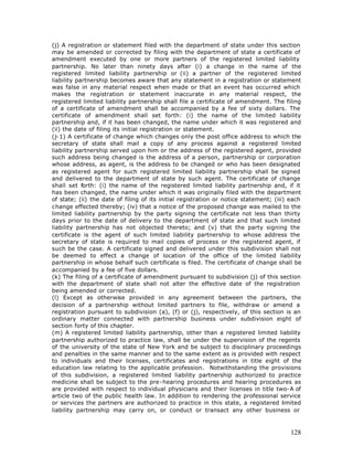 (j) A registration or statement filed with the department of state under this section
may be amended or corrected by filing with the department of state a certificate of
amendment executed by one or more partners of the registered limited liability
partnership. No later than ninety days after (i) a change in the name of the
registered limited liability partnership or (ii) a partner of the registered limited
liability partnership becomes aware that any statement in a registration or statement
was false in any material respect when made or that an event has occurred which
makes the registration or statement inaccurate in any material respect, the
registered limited liability partnership shall file a certificate of amendment. The filing
of a certificate of amendment shall be accompanied by a fee of sixty dollars. The
certificate of amendment shall set forth: (i) the name of the limited liability
partnership and, if it has been changed, the name under which it was registered and
(ii) the date of filing its initial registration or statement.
(j-1) A certificate of change which changes only the post office address to which the
secretary of state shall mail a copy of any process against a registered limited
liability partnership served upon him or the address of the registered agent, provided
such address being changed is the address of a person, partnership or corporation
whose address, as agent, is the address to be changed or who has been designated
as registered agent for such registered limited liability partnership shall be signed
and delivered to the department of state by such agent. The certificate of change
shall set forth: (i) the name of the registered limited liability partnership and, if it
has been changed, the name under which it was originally filed with the department
of state; (ii) the date of filing of its initial registration or notice statement; (iii) each
change effected thereby; (iv) that a notice of the proposed change was mailed to the
limited liability partnership by the party signing the certificate not less than thirty
days prior to the date of delivery to the department of state and that such limited
liability partnership has not objected thereto; and (v) that the party signing the
certificate is the agent of such limited liability partnership to whose address the
secretary of state is required to mail copies of process or the registered agent, if
such be the case. A certificate signed and delivered under this subdivision shall not
be deemed to effect a change of location of the office of the limited liability
partnership in whose behalf such certificate is filed. The certificate of change shall be
accompanied by a fee of five dollars.
(k) The filing of a certificate of amendment pursuant to subdivision (j) of this section
with the department of state shall not alter the effective date of the registration
being amended or corrected.
(l) Except as otherwise provided in any agreement between the partners, the
decision of a partnership without limited partners to file, withdraw or amend a
registration pursuant to subdivision (a), (f) or (j), respectively, of this section is an
ordinary matter connected with partnership business under subdivision eight of
section forty of this chapter.
(m) A registered limited liability partnership, other than a registered limited liability
partnership authorized to practice law, shall be under the supervision of the regents
of the university of the state of New York and be subject to disciplinary proceedings
and penalties in the same manner and to the same extent as is provided with respect
to individuals and their licenses, certificates and registrations in title eight of the
education law relating to the applicable profession. Notwithstanding the provisions
of this subdivision, a registered limited liability partnership authorized to practice
medicine shall be subject to the pre-hearing procedures and hearing procedures as
are provided with respect to individual physicians and their licenses in title two-A of
article two of the public health law. In addition to rendering the professional service
or services the partners are authorized to practice in this state, a registered limited
liability partnership may carry on, or conduct or transact any other business or



                                                                                        128
 