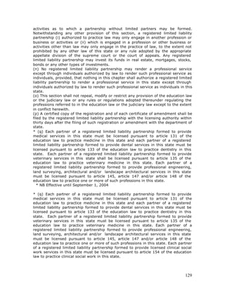 activities as to which a partnership without limited partners may be formed.
Notwithstanding any other provision of this section, a registered limited liability
partnership (i) authorized to practice law may only engage in another profession or
business or activities or (ii) which is engaged in a profession or other business or
activities other than law may only engage in the practice of law, to the extent not
prohibited by any other law of this state or any rule adopted by the appropriate
appellate division of the supreme court or the court of appeals. Any registered
limited liability partnership may invest its funds in real estate, mortgages, stocks,
bonds or any other types of investments.
(n) No registered limited liability partnership may render a professional service
except through individuals authorized by law to render such professional service as
individuals, provided, that nothing in this chapter shall authorize a registered limited
liability partnership to render a professional service in this state except through
individuals authorized by law to render such professional service as individuals in this
state.
(o) This section shall not repeal, modify or restrict any provision of the education law
or the judiciary law or any rules or regulations adopted thereunder regulating the
professions referred to in the education law or the judiciary law except to the extent
in conflict herewith.
(p) A certified copy of the registration and of each certificate of amendment shall be
filed by the registered limited liability partnership with the licensing authority within
thirty days after the filing of such registration or amendment with the department of
state.
* (q) Each partner of a registered limited liability partnership formed to provide
medical services in this state must be licensed pursuant to article 131 of the
education law to practice medicine in this state and each partner of a registered
limited liability partnership formed to provide dental services in this state must be
licensed pursuant to article 133 of the education law to practice dentistry in this
state. Each partner of a registered limited liability partnership formed to provide
veterinary services in this state shall be licensed pursuant to article 135 of the
education law to practice veterinary medicine in this state. Each partner of a
registered limited liability partnership formed to provide professional engineering,
land surveying, architectural and/or landscape architectural services in this state
must be licensed pursuant to article 145, article 147 and/or article 148 of the
education law to practice one or more of such professions in this state.
  * NB Effective until September 1, 2004

* (q) Each partner of a registered limited liability partnership formed to provide
medical services in this state must be licensed pursuant to article 131 of the
education law to practice medicine in this state and each partner of a registered
limited liability partnership formed to provide dental services in this state must be
licensed pursuant to article 133 of the education law to practice dentistry in this
state. Each partner of a registered limited liability partnership formed to provide
veterinary services in this state must be licensed pursuant to article 135 of the
education law to practice veterinary medicine in this state. Each partner of a
registered limited liability partnership formed to provide professional engineering,
land surveying, architectural and/or landscape architectural services in this state
must be licensed pursuant to article 145, article 147 and/or article 148 of the
education law to practice one or more of such professions in this state. Each partner
of a registered limited liability partnership formed to provide licensed clinical social
work services in this state must be licensed pursuant to article 154 of the education
law to practice clinical social work in this state.




                                                                                     129
 