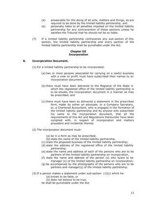 (a)     answerable for the doing of all acts, matters and things, as are
                    required to be done by the limited liability partnership; and
            (b)     personally liable to all penalties imposed on the limited liability
                    partnership for any contravention of those sections unless he
                    satisfies the Tribunal that he should not be so liable.

     (7)    If a limited liability partnership contravenes any sub-section of this
            section, the limited liability partnership and every partner of the
            limited liability partnership shall be punishable under the Act.

                                   Chapter III
                                  Incorporation

8.   Incorporation Document.

     (1) For a limited liability partnership to be incorporated-

            (a) two or more persons associated for carrying on a lawful business
                   with a view to profit must have subscribed their names to an
                   incorporation document,

            (b) there must have been delivered to the Registrar of the State in
                    which the registered office of the limited liability partnership is
                    to be situate, the incorporation document in a manner as may
                    be prescribed, and

            (c) there must have been so delivered a statement in the prescribed
                   form, made by either an advocate, or a Company Secretary,
                   or, a Chartered Accountant, who is engaged in the formation of
                   the limited liability partnership and by anyone who subscribed
                   his name to the incorporation document, that all the
                   requirements of this Act and Regulations thereunder have been
                   complied with, in respect of incorporation and matters
                   precedent and incidental thereto.

     (2) The incorporation document must-

                (a) be in a form as may be prescribed,
                (b) state the name of the limited liability partnership,
            (c) state the proposed business of the limited liability partnership;
            (d) state the address of the registered office of the limited liability
                    partnership,
            (e) state the name and address of each of the persons who are to be
                    partners of the limited liability partnership on incorporation,
            (f) state the name and address of the person (s) who is/are to be
                    manager (s) of the limited liability partnership on incorporation;
            (g) be accompanied by the photographs of the persons who are to be
                    partners and manager(s) of the limited liability partnership.

     (3) If a person makes a statement under sub-section (1)(c) which he-
                 (a) knows to be false, or
                 (b) does not believe to be true,
             he shall be punishable under the Act.



                                                                                    13
 