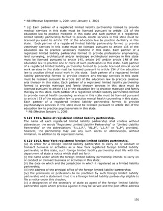 * NB Effective September 1, 2004 until January 1, 2005

* (q) Each partner of a registered limited liability partnership formed to provide
medical services in this state must be licensed pursuant to article 131 of the
education law to practice medicine in this state and each partner of a registered
limited liability partnership formed to provide dental services in this state must be
licensed pursuant to article 133 of the education law to practice dentistry in this
state. Each partner of a registered limited liability partnership formed to provide
veterinary services in this state must be licensed pursuant to article 135 of the
education law to practice veterinary medicine in this state. Each partner of a
registered limited liability partnership formed to provide professional engineering,
land surveying, architectural and/or landscape architectural services in this state
must be licensed pursuant to article 145, article 147 and/or article 148 of the
education law to practice one or more of such professions in this state. Each partner
of a registered limited liability partnership formed to provide licensed clinical social
work services in this state must be licensed pursuant to article 154 of the education
law to practice clinical social work in this state. Each partner of a registered limited
liability partnership formed to provide creative arts therapy services in this state
must be licensed pursuant to article 163 of the education law to practice creative
arts therapy in this state. Each partner of a registered limited liability partnership
formed to provide marriage and family therapy services in this state must be
licensed pursuant to article 163 of the education law to practice marriage and family
therapy in this state. Each partner of a registered limited liability partnership formed
to provide mental health counseling services in this state must be licensed pursuant
to article 163 of the education law to practice mental health counseling in this state.
Each partner of a registered limited liability partnership formed to provide
psychoanalysis services in this state must be licensed pursuant to article 163 of the
education law to practice psychoanalysis in this state.
  * NB Effective January 1, 2005

S 121-1501. Name of registered limited liability partnership.
The name of each registered limited liability partnership shall contain without
abbreviation the words "Registered Limited Liability Partnership" or "Limited Liability
Partnership" or the abbreviations "R.L.L.P.", "RLLP", "L.L.P." or "LLP"; provided,
however, the partnership may use any such words or abbreviation, without
limitation, in addition to its registered name.

S 121-1502. New York registered foreign limited liability partnership.
(a) In order for a foreign limited liability partnership to carry on or conduct or
transact business or activities as a New York registered foreign limited liability
partnership in this state, such foreign limited liability partnership shall file with the
department of state a notice which shall set forth:
(i) the name under which the foreign limited liability partnership intends to carry on
or conduct or transact business or activities in this state;
(ii) the date on which and the jurisdiction in which it registered as a limited liability
partnership;
(iii) the address of the principal office of the foreign limited liability partnership;
(iv) the profession or professions to be practiced by such foreign limited liability
partnership and a statement that it is a foreign limited liability partnership eligible to
file a notice under this chapter;
(v) a designation of the secretary of state as agent of the foreign limited liability
partnership upon whom process against it may be served and the post office address




                                                                                      130
 