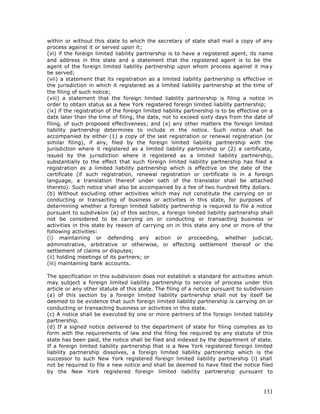 within or without this state to which the secretary of state shall mail a copy of any
process against it or served upon it;
(vi) if the foreign limited liability partnership is to have a registered agent, its name
and address in this state and a statement that the registered agent is to be the
agent of the foreign limited liability partnership upon whom process against it ma y
be served;
(vii) a statement that its registration as a limited liability partnership is effective in
the jurisdiction in which it registered as a limited liability partnership at the time of
the filing of such notice;
(viii) a statement that the foreign limited liability partnership is filing a notice in
order to obtain status as a New York registered foreign limited liability partnership;
(ix) if the registration of the foreign limited liability partnership is to be effective on a
date later than the time of filing, the date, not to exceed sixty days from the date of
filing, of such proposed effectiveness; and (x) any other matters the foreign limited
liability partnership determines to include in the notice. Such notice shall be
accompanied by either (1) a copy of the last registration or renewal registration (or
similar filing), if any, filed by the foreign limited liability partnership with the
jurisdiction where it registered as a limited liability partnership or (2) a certificate,
issued by the jurisdiction where it registered as a limited liability partnership,
substantially to the effect that such foreign limited liability partnership has filed a
registration as a limited liability partnership which is effective on the date of the
certificate (if such registration, renewal registration or certificate is in a foreign
language, a translation thereof under oath of the translator shall be attached
thereto). Such notice shall also be accompanied by a fee of two hundred fifty dollars.
(b) Without excluding other activities which may not constitute the carrying on or
conducting or transacting of business or activities in this state, for purposes of
determining whether a foreign limited liability partnership is required to file a notice
pursuant to subdivision (a) of this section, a foreign limited liability partnership shall
not be considered to be carrying on or conducting or transacting business or
activities in this state by reason of carrying on in this state any one or more of the
following activities:
(i) maintaining or defending any action or proceeding, whether judicial,
administrative, arbitrative or otherwise, or effecting settlement thereof or the
settlement of claims or disputes;
(ii) holding meetings of its partners; or
(iii) maintaining bank accounts.

The specification in this subdivision does not establish a standard for activities which
may subject a foreign limited liability partnership to service of process under this
article or any other statute of this state. The filing of a notice pursuant to subdivision
(a) of this section by a foreign limited liability partnership shall not by itself be
deemed to be evidence that such foreign limited liability partnership is carrying on or
conducting or transacting business or activities in this state.
(c) A notice shall be executed by one or more partners of the foreign limited liability
partnership.
(d) If a signed notice delivered to the department of state for filing complies as to
form with the requirements of law and the filing fee required by any statute of this
state has been paid, the notice shall be filed and indexed by the department of state.
If a foreign limited liability partnership that is a New York registered foreign limited
liability partnership dissolves, a foreign limited liability partnership which is the
successor to such New York registered foreign limited liability partnership (i) shall
not be required to file a new notice and shall be deemed to have filed the notice filed
by the New York registered foreign limited liability partnership pursuant to



                                                                                         131
 