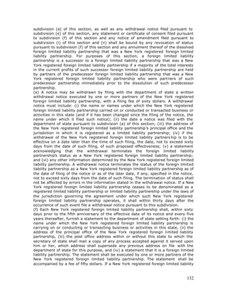 subdivision (a) of this section, as well as any withdrawal notice filed pursuant to
subdivision (e) of this section, any statement or certificate of consent filed pursuant
to subdivision (f) of this section and any notice of amendment filed pursuant to
subdivision (i) of this section and (ii) shall be bound by any revocation of status
pursuant to subdivision (f) of this section and any annulment thereof of the dissolved
foreign limited liability partnership that was a New York registered foreign limited
liability partnership. For purposes of this section, a foreign limited liability
partnership is a successor to a foreign limited liability partnership that was a New
York registered foreign limited liability partnership if a majority of the total interests
in the current profits of such successor foreign limited liability partnership are held
by partners of the predecessor foreign limited liability partnership that was a New
York registered foreign limited liability partnership who were partners of such
predecessor partnership immediately prior to the dissolution of such predecessor
partnership.
(e) A notice may be withdrawn by filing with the department of state a written
withdrawal notice executed by one or more partners of the New York registered
foreign limited liability partnership, with a filing fee of sixty dollars. A withdrawal
notice must include: (i) the name or names under which the New York registered
foreign limited liability partnership carried on or conducted or transacted business or
activities in this state (and if it has been changed since the filing of the notice, the
name under which it filed such notice); (ii) the date a notice was filed with the
department of state pursuant to subdivision (a) of this section; (iii) the address of
the New York registered foreign limited liability partnership’s principal office and the
jurisdiction in which it is registered as a limited liability partnership; (iv) if the
withdrawal of the New York registered foreign limited liability partners hip is to be
effective on a date later than the time of such filing, the date, not to exceed sixty
days from the date of such filing, of such proposed effectiveness; (v) a statement
acknowledging that the withdrawal terminates the foreign limited liability
partnership’s status as a New York registered foreign limited liability partnership;
and (vi) any other information determined by the New York registered foreign limited
liability partnership. A withdrawal notice terminates the status of the foreign limited
liability partnership as a New York registered foreign limited liability partnership as of
the date of filing of the notice or as of the later date, if any, specified in the notice,
not to exceed sixty days from the date of such filing. The termination of status shall
not be affected by errors in the information stated in the withdrawal notice. If a New
York registered foreign limited liability partnership ceases to be denominated as a
registered limited liability partnership or limited liability partnership under the laws of
the jurisdiction governing the agreement under which such New York registered
foreign limited liability partnership operates, it shall within thirty days after the
occurrence of such event file a withdrawal notice pursuant to this subdivision.
(f) Each New York registered foreign limited liability partnership shall, within sixty
days prior to the fifth anniversary of the effective date of its notice and every five
years thereafter, furnish a statement to the department of state setting forth: (i) the
name under which the New York registered foreign limited liability partnership is
carrying on or conducting or transacting business or activities in this state, (ii) the
address of the principal office of the New York registered foreign limited liability
partnership, (iii) the post office address within or without this state to which the
secretary of state shall mail a copy of any process accepted against it served upon
him or her, which address shall supersede any previous address on file with the
department of state for this purpose, and (iv) a statement that it is a foreign limited
liability partnership. The statement shall be executed by one or more partners of the
New York registered foreign limited liability partnership. The statement shall be
accompanied by a fee of fifty dollars. If a New York registered foreign limited liability



                                                                                       132
 