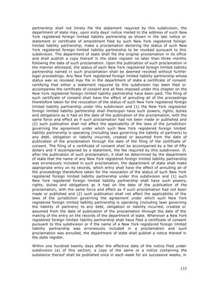 partnership shall not timely file the statement required by this subdivision, the
department of state may, upon sixty days’ notice mailed to the address of such New
York registered foreign limited liability partnership as shown in the last notice or
statement or certificate of amendment filed by such New York registered foreign
limited liability partnership, make a proclamation declaring the status of such New
York registered foreign limited liability partnership to be revoked pursuant to this
subdivision. The department of state shall file the original proclamation in its office
and shall publish a copy thereof in the state register no later than three months
following the date of such proclamation. Upon the publication of such proclamation in
the manner aforesaid, the status of each New York registered foreign limited liability
partnership named in such proclamation shall be deemed revoked without further
legal proceedings. Any New York registered foreign limited liability partnership whose
status was so revoked may file in the department of state a certificate of consent
certifying that either a statement required by this subdivision has been filed or
accompanies the certificate of consent and all fees imposed under this chapter on the
New York registered foreign limited liability partnership have been paid. The filing of
such certificate of consent shall have the effect of annulling all of the proceedings
theretofore taken for the revocation of the status of such New York registered foreign
limited liability partnership under this subdivision and (1) the New York registered
foreign limited liability partnership shall thereupon have such powers, rights, duties
and obligations as it had on the date of the publication of the proclamation, with the
same force and effect as if such proclamation had not been made or published and
(2) such publication shall not affect the applicability of the laws of the jurisdiction
governing the agreement under which such New York registered foreign limited
liability partnership is operating (including laws governing the liability of partners) to
any debt, obligation or liability incurred, created or assumed from the date of
publication of the proclamation through the date of the filing of the certificate of
consent. The filing of a certificate of consent shall be accompanied by a fee of fifty
dollars and if accompanied by a statement, the fee required by this subdivision. If,
after the publication of such proclamation, it shall be determined by the department
of state that the name of any New York registered foreign limited liability partnership
was erroneously included in such proclamation, the department of state shall make
appropriate entry on its records, which entry shall have the effect of annulling all of
the proceedings theretofore taken for the revocation of the status of such New York
registered foreign limited liability partnership under this subdivision and (1) such
New York registered foreign limited liability partnership shall have such powers,
rights, duties and obligations as it had on the date of the publication of the
proclamation, with the same force and effect as if such proclamation had not been
made or published and (2) such publication shall not affect the applicability of the
laws of the jurisdiction governing the agreement under which such New York
registered foreign limited liability partnership is operating (including laws governing
the liability of partners) to any debt, obligation or liability incurred, created or
assumed from the date of publication of the proclamation through the date of the
making of the entry on the records of the department of state. Whenever a New York
registered foreign limited liability partnership shall have filed a certificate of consent
pursuant to this subdivision or if the name of a New York registered foreign limited
liability partnership was erroneously included in a proclamation and such
proclamation was annulled, the department of state shall publish a notice thereof in
the state register.

Within one hundred twenty days after the effective date of the notice filed under
subdivision (a) of this section, a copy of the same or a notice containing the
substance thereof shall be published once in each week for six successive weeks, in



                                                                                      133
 