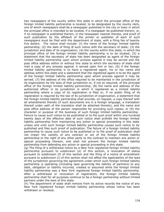 two newspapers of the county within this state in which the principal office of the
foreign limited liability partnership is located, to be designated by the county clerk,
one of which newspapers shall be a newspaper published in the city or town in which
the principal office is intended to be located, if a newspaper be published therein; or,
if no newspaper is published therein, in the newspaper nearest thereto, and proof of
such publication by the affidavit of the printer or publisher of each of such
newspapers must be filed with the department of state, with a filing fee of twenty-
five dollars. The notice shall include: (l) the name of the foreign limited liability
partnership; (2) the date of filing of such notice with the secretary of state; (3) the
jurisdiction and date of its organization; (4) the county within this state, in which the
principal office of the foreign limited liability partnership is to be located; (5) a
statement that the secretary of state has been designated as agent of the foreign
limited liability partnership upon whom process against it may be served and the
post office address within or without this state to which the secretary of state shall
mail a copy of any process against it served upon him or her; (6) if the foreign
limited liability partnership is to have a registered agent, his or her name and
address within this state and a statement that the registered agent is to be the agent
of the foreign limited liability partnership upon whom process against it may be
served; (7) the address of the office required to be maintained in the jurisdiction of
its organization by the laws of that jurisdiction or, if not so required, of the principal
office of the foreign limited liability partnership; (8) the name and address of the
authorized officer in its jurisdiction in which it registered as a limited liability
partnership where a copy of its registration is filed or, if no public filing of its
registration is required by the law of its jurisdiction of organization, a statement that
the foreign limited liability partnership shall provide, on request, a copy thereof with
all amendments thereto (if such documents are in a foreign language, a translation
thereof under oath of the translator shall be attached thereto), and the name and
post office address of the person responsible for providing such copies; or (9) the
character or purpose of the business of such foreign limited liability partnership.
Failure to cause such notice to be published or to file such proof within one hundred
twenty days of the effective date of such notice shall prohibit the foreign limited
liability partnership from maintaining any action or special proceeding in this state
unless and until such foreign limited liability partnership causes such notice to be
published and files such proof of publication. The failure of a foreign limited liability
partnership to cause such notice to be published or to file proof of publication shall
not impair the validity of any contract or act of the foreign limited liability
partnership or the right of any other party to the contract to maintain any action or
special proceeding thereon, and shall not prevent the foreign limited liability
partnership from defending any action or special proceeding in this state.
(g) The filing of a withdrawal notice by a New York registered foreign limited liability
partnership pursuant to subdivision (e) of this section, a revocation of status
pursuant to subdivision (f) of this section and the filing of a notice of amendment
pursuant to subdivision (i) of this section shall not affect the applicability of the laws
of the jurisdiction governing the agreement under which such foreign limited liability
partnership is operating (including laws governing the liability of partners) to any
debt, obligation or liability incurred, created or assumed while the foreign limited
liability partnership was a New York registered foreign limited liability partnership.
After a withdrawal or revocation of registration, the foreign limited liability
partnership shall for all purposes continue to be a foreign partnership without limited
partners under the laws of this state.
(h) The department of state shall remove from its active records the notice of any
New York registered foreign limited liability partnership whose notice has been
withdrawn or revoked.



                                                                                      134
 