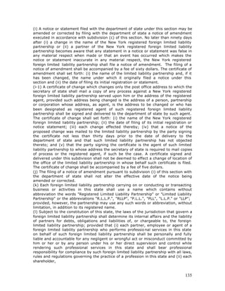(i) A notice or statement filed with the department of state under this section may be
amended or corrected by filing with the department of state a notice of amendment
executed in accordance with subdivision (c) of this section. No later than ninety days
after (i) a change in the name of the New York registered foreign limited liability
partnership or (ii) a partner of the New York registered foreign limited liability
partnership becomes aware that any statement in a notice or statement was false in
any material respect when made or that an event has occurred which makes the
notice or statement inaccurate in any material respect, the New York registered
foreign limited liability partnership shall file a notice of amendment. The filing of a
notice of amendment shall be accompanied by a fee of sixty dollars. The certificate of
amendment shall set forth: (i) the name of the limited liability partnership and, if it
has been changed, the name under which it originally filed a notice under this
section and (ii) the date of filing its initial registration or statement.
(i-1) A certificate of change which changes only the post office address to which the
secretary of state shall mail a copy of any process against a New York registered
foreign limited liability partnership served upon him or the address of the registered
agent, provided such address being changed is the address of a person, partnership
or corporation whose address, as agent, is the address to be changed or who has
been designated as registered agent of such registered foreign limited liability
partnership shall be signed and delivered to the department of state by such agent.
The certificate of change shall set forth: (i) the name of the New York registered
foreign limited liability partnership; (ii) the date of filing of its initial registration or
notice statement; (iii) each change effected thereby; (iv) that a notice of the
proposed change was mailed to the limited liability partnership by the party signing
the certificate not less than thirty days prior to the date of delivery to the
department of state and that such limited liability partnership has not objected
thereto; and (v) that the party signing the certificate is the agent of such limited
liability partnership to whose address the secretary of state is required to mail copies
of process or the registered agent, if such be the case. A certificate signed and
delivered under this subdivision shall not be deemed to effect a change of location of
the office of the limited liability partnership in whose behalf such certificate is filed.
The certificate of change shall be accompanied by a fee of five dollars.
(j) The filing of a notice of amendment pursuant to subdivision (i) of this section with
the department of state shall not alter the effective date of the notice being
amended or corrected.
(k) Each foreign limited liability partnership carrying on or conducting or transacting
business or activities in this state shall use a name which contains without
abbreviation the words "Registered Limited Liability Partnership" or "Limited Liability
Partnership" or the abbreviations "R.L.L.P.", "RLLP", "P.L.L.", "PLL", "L.L.P." or "LLP";
provided, however, the partnership may use any such words or abbreviation, without
limitation, in addition to its registered name.
(l) Subject to the constitution of this state, the laws of the jurisdiction that govern a
foreign limited liability partnership shall determine its internal affairs and the liability
of partners for debts, obligations and liabilities of, or chargeable to, the foreign
limited liability partnership; provided that (i) each partner, employee or agent of a
foreign limited liability partnership who performs professio nal services in this state
on behalf of such foreign limited liability partnership shall be personally and fully
liable and accountable for any negligent or wrongful act or misconduct committed by
him or her or by any person under his or her direct supervision and control while
rendering such professional services in this state and shall bear professional
responsibility for compliance by such foreign limited liability partnership with all laws,
rules and regulations governing the practice of a profession in this state and (ii) each
shareholder,



                                                                                         135
 