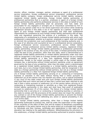 director, officer, member, manager, partner, employee or agent of a professional
service corporation, foreign professional service corporation, professional service
limited liability company, foreign professional serv ice limited liability company,
registered limited liability partnership, foreign limited liability partnership or
professional partnership that is a partner, employee or agent of a foreign limited
liability partnership who performs professional services in this state on behalf of such
foreign limited liability partnership shall be personally and fully liable and
accountable for any negligent or wrongful act or misconduct committed by him or
her or by any person under his or her direct supervision and control while rendering
professional services in this state in his or her capacity as a partner, employee or
agent of such foreign limited liability partnership and shall bear professional
responsibility for compliance by such foreign limited liability partnership with all laws,
rules and regulations governing the practice of a profession in this state. The
relationship of a professional to a foreign limited liability partnership with which such
professional is associated, whether as a partner, employee or agent, shall not modify
or diminish the jurisdiction over such professional of the licensing authority and, in
the case of an attorney and counsellor-at-law or a professional service corporation,
foreign professional service corporation, professional service limited liability
company, foreign professional service limited liability company, registered limited
liability partnership, foreign limited liability partnership or professional partnership
engaged in the practice of law, the courts of this state. A limited partnership formed
under the laws of any jurisdiction, other than this state, which is denominated as a
registered limited liability partnership or limited liability partnership under such laws
shall be recognized in this state as a foreign limited partnership but not as a foreign
limited liability partnership or a New York registered foreign limited liability
partnership. Except to the extent provided in article eight of the limited liability
company law, a partnership without limited partners operating under an agreement
governed by the laws of any jurisdiction, other than this state, which is denominated
as a registered limited liability partnership or a limited liability partnership under
such laws, but is not a foreign limited liability partnership, shall be recognized in this
state as a foreign partnership without limited partners, but not as a foreign limited
liability partnership or a New York registered foreign limited liability partnership.
(m) A foreign limited liability partnership carrying on or conducting or transacting
business or activities in this state without having filed a notice pursuant to
subdivision (a) of this section may not maintain any action, suit or special proceeding
in any court of this state unless and until such foreign limited liability partnership
shall have filed such notice and paid all fees that it would have been required to pay
had it filed a notice pursuant to subdivision (a) of this section before carrying on or
conducting or transacting business or activities as a New York registered foreign
limited liability partnership in this state and shall have filed proof of publication
pursuant to subdivision (f) of this section. The failure of a foreign limited liability
partnership that is carrying on or conducting or transacting business or activities in
this state to comply with the provisions of this section does not impair the validity of
any contract or act of the foreign limited liability partnership or prevent the foreign
limited liability partnership from defending any action or special proceeding in any
court of this state.
(n) A foreign limited liability partnership, other than a foreign limited liability
partnership authorized to practice law, shall be under the supervision of the regents
of the university of the stat e of New York and be subject to disciplinary proceedings
and penalties in the same manner and to the same extent as is provided with respect
to individuals and their licenses, certificates and registrations in title eight of the
education law relating to the applicable profession. Notwithstanding the provisions of
this subdivision, a foreign limited liability partnership authorized to practice medicine



                                                                                      136
 