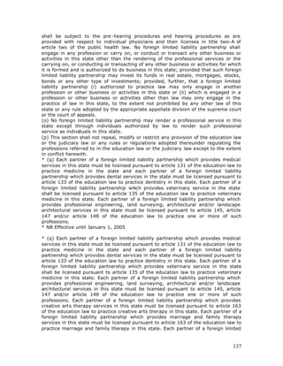 shall be subject to the pre-hearing procedures and hearing procedures as are
provided with respect to individual physicians and their licenses in title two-A of
article two of the public health law. No foreign limited liability partnership shall
engage in any profession or carry on, or conduct or transact any other business or
activities in this state other than the rendering of the professional services or the
carrying on, or conducting or transacting of any other business or activities for which
it is formed and is authorized to do business in this state; provided that such foreign
limited liability partnership may invest its funds in real estate, mortgages, stocks,
bonds or any other type of investments; provided, further, that a foreign limited
liability partnership (i) authorized to practice law may only engage in another
profession or other business or activities in this state or (ii) which is engaged in a
profession or other business or activities other than law may only engage in the
practice of law in this state, to the extent not prohibited by any other law of this
state or any rule adopted by the appropriate appellate division of the supreme court
or the court of appeals.
(o) No foreign limited liability partnership may render a professional service in this
state except through individuals authorized by law to render such professional
service as individuals in this state.
(p) This section shall not repeal, modify or restrict any provision of the education law
or the judiciary law or any rules or regulations adopted thereunder regulating the
professions referred to in the education law or the judiciary law except to the extent
in conflict herewith.
* (q) Each partner of a foreign limited liability partnership which provides medical
services in this state must be licensed pursuant to article 131 of the education law to
practice medicine in the state and each partner of a foreign limited liability
partnership which provides dental services in the state must be licensed pursuant to
article 133 of the education law to practice dentistry in this state. Each partner of a
foreign limited liability partnership which provides veterinary service in the state
shall be licensed pursuant to article 135 of the education law to practice veterinary
medicine in this state. Each partner of a foreign limited liability partnership which
provides professional engineering, land surveying, architectural and/or landscape
architectural services in this state must be licensed pursuant to article 145, article
147 and/or article 148 of the education law to practice one or more of such
professions.
* NB Effective until January 1, 2005

* (q) Each partner of a foreign limited liability partnership which provides medical
services in this state must be licensed pursuant to article 131 of the education law to
practice medicine in the state and each partner of a foreign limited liability
partnership which provides dental services in the state must be licensed pursuant to
article 133 of the education law to practice dentistry in this state. Each partner of a
foreign limited liability partnership which provides veterinary service in the state
shall be licensed pursuant to article 135 of the education law to practice veterinary
medicine in this state. Each partner of a foreign limited liability partnership which
provides professional engineering, land surveying, architectural and/or landscape
arc hitectural services in this state must be licensed pursuant to article 145, article
147 and/or article 148 of the education law to practice one or more of such
professions. Each partner of a foreign limited liability partnership which provides
creative arts therapy services in this state must be licensed pursuant to article 163
of the education law to practice creative arts therapy in this state. Each partner of a
foreign limited liability partnership which provides marriage and family therapy
services in this state must be licensed pursuant to article 163 of the education law to
practice marriage and family therapy in this state. Each partner of a foreign limited



                                                                                    137
 