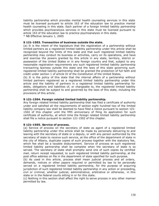 liability partnership which provides mental health counseling services in this state
must be licensed pursuant to article 163 of the education law to practice mental
health counseling in this state. Each partner of a foreign limited liability partnership
which provides psychoanalysis services in this state must be licensed pursuant to
article 163 of the education law to practice psychoanalysis in this state.
* NB Effective January 1, 2005

S 121-1503. Transaction of business outside the state.
(a) It is the intent of the legislature that the registration of a partnership without
limited partners as a registered limited liability partnership under this article shall be
recognized beyond the limits of this state and that such registered limited liability
partnership may conduct its business or activities, carry on its operations, and have
and exercise the powers granted by this article in any state, territory, district or
possession of the United States or in any foreign country and that, subject to any
reasonable registration requirements any such registered limited liability partnership
transacting b usiness outside this state and the laws of this state governing such
registered limited liability partnership shall be granted the protection of full faith and
credit under section 1 of article IV of the Constitution of the United States.
(b) It is the policy of this state that the internal affairs of a partnership without
limited partners registered as a registered limited liability partnership under this
article and the liability of partners in a registered limited liability partnership for
debts, obligations and liabilities of, or chargeable to, the registered limited liability
partnership shall be subject to and governed by the laws of this state, including the
provisions of this article.

S 121-1504. Foreign related limited liability partnership.
Any foreign related limited liability partnership that has filed a certificate of authority
under and satisfied all the requirements of section eight hundred two of the limited
liability company law shall be deemed to have filed a notice pursuant to section 121-
1502 of this chapter until the fifth anniversary of filing its application for such
certificate of authority, at which time the foreign related limited liability partnership
shall file a notice pursuant to section 121-1502 of this chapter.

S 121-1505. Service of process.
(a) Service of process on the secretary of state as agent of a registered limited
liability partnership under this article shall be made by personally delivering to and
leaving with the secretary of state or a deputy, or with any person authorized by the
secretary of state to receive such service, at the office of the department of state in
the city of Albany, duplicate copies of such process together with the statutory fee,
which fee shall be a taxable disbursement. Service of process on such registered
limited liability partnership shall be complete when the secretary of state is so
served. The secretary of state shall promptly send one of such copies by certified
mail, return receipt requested, to such registered limited liability partnership, at the
post office address on file in the department of state specified for such purpose.
(b) As used in this article, process shall mean judicial process and all orders,
demands, notices or other papers required or permitted by law to be personally
served on a registered limited liability partnership, for the purpose of acquiring
jurisdiction of such registered limited liability partnership in any action or proceeding,
civil or criminal, whether judicial, administrative, arbitrative or otherwise, in this
state or in the federal courts sitting in or for this state.
(c) Nothing in this section shall affect the right to serve process in any other manner
permitted by law.




                                                                                       138
 