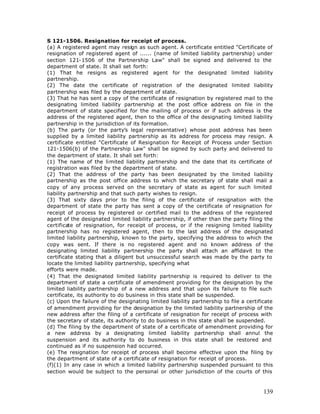 S 121-1506. Resignation for receipt of process.
(a) A registered agent may resign as such agent. A certificate entitled "Certificate of
resignation of registered agent of ...... (name of limited liability partnership) under
section 121-1506 of the Partnership Law" shall be signed and delivered to the
department of state. It shall set forth:
(1) That he resigns as registered agent for the designated limited liability
partnership.
(2) The date the certificate of registration of the designated limited liability
partnership was filed by the department of state.
(3) That he has sent a copy of the certificate of resignation by registered mail to the
designating limited liability partnership at the post office address on file in the
department of state specified for the mailing of process or if such address is the
address of the registered agent, then to the office of the designating limited liability
partnership in the jurisdiction of its formation.
(b) The party (or the party’s legal representative) whose post address has been
supplied by a limited liability partnership as its address for process may resign. A
certificate entitled "Certificate of Resignation for Receipt of Process under Section
121-1506(b) of the Partnership Law" shall be signed by such party and delivered to
the department of state. It shall set forth:
(1) The name of the limited liability partnership and the date that its certificate of
registration was filed by the department of state.
(2) That the address of the party has been designated by the limited liability
partnership as the post office address to which the secretary of state shall mail a
copy of any process served on the secretary of state as agent for such limited
liability partnership and that such party wishes to resign.
(3) That sixty days prior to the filing of the certificate of resignation with the
department of state the party has sent a copy of the certificate of resignation for
receipt of process by registered or certified mail to the address of the registered
agent of the designated limited liability partnership, if other than the party filing the
certificate of resignation, for receipt of process, or if the resigning limited liability
partnership has no registered agent, then to the last address of the designated
limited liability partnership, known to the party, specifying the address to which the
copy was sent. If there is no registered agent and no known address of the
designating limited liability partnership the party shall attach an affidavit to the
certificate stating that a diligent but unsuccessful search was made by the party to
locate the limited liability partnership, specifying what
efforts were made.
(4) That the designated limited liability partnership is required to deliver to the
department of state a certificate of amendment providing for the designation by the
limited liability partnership of a new address and that upon its failure to file such
certificate, its authority to do business in this state shall be suspended.
(c) Upon the failure of the designating limited liability partnership to file a certificate
of amendment providing for the designation by the limited liability partnership of the
new address after the filing of a certificate of resignation for receipt of process with
the secretary of state, its authority to do business in this state shall be suspended.
(d) The filing by the department of state of a certificate of amendment providing for
a new address by a designating limited liability partnership shall annul the
suspension and its authority to do business in this state shall be restored and
continued as if no suspension had occurred.
(e) The resignation for receipt of process shall become effective upon the filing by
the department of state of a certificate of resignation for receipt of process.
(f)(1) In any case in which a limited liability partnership suspended pursuant to this
section would be subject to the personal or other jurisdiction of the courts of this



                                                                                       139
 