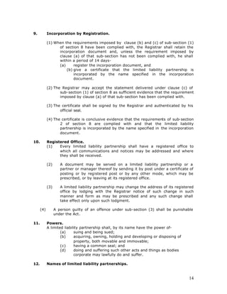 9.          Incorporation by Registration.

            (1) When the requirements imposed by clause (b) and (c) of sub-section (1)
                  of section 8 have been complied with, the Registrar shall retain the
                  incorporation document and, unless the requirement imposed by
                  clause (a) of that sub-section has not been complied with, he shall
                  within a period of 14 days-
                  (a)     register the incorporation document, and
                      (b) give a certificate that the limited liability partnership is
                          incorporated by the name specified in the incorporation
                          document.

            (2) The Registrar may accept the statement delivered under clause (c) of
                   sub-section (1) of section 8 as sufficient evidence that the requirement
                   imposed by clause (a) of that sub-section has been complied with.

            (3) The certificate shall be signed by the Registrar and authenticated by his
                   official seal.

            (4) The certificate is conclusive evidence that the requirements of sub-section
                   2 of section 8 are complied with and that the limited liability
                   partnership is incorporated by the name specified in the incorporation
                   document.

10.         Registered Office.
            (1)   Every limited liability partnership shall have a registered office to
                  which all communications and notices may be addressed and where
                  they shall be received.

            (2)      A document may be served on a limited liability partnership or a
                     partner or manager thereof by sending it by post under a certificate of
                     posting or by registered post or by any other mode, which may be
                     prescribed, or by leaving at its registered office.

            (3)      A limited liability partnership may change the address of its registered
                     office by lodging with the Registrar notice of such change in such
                     manner and form as may be prescribed and any such change shall
                     take effect only upon such lodgment.

      (4)         A person guilty of an offence under sub-section (3) shall be punishable
                  under the Act.

11.         Powers.
            A limited liability partnership shall, by its name have the power of-
                    (a)     suing and being sued;
                    (b)     acquiring, owning, holding and developing or disposing of
                            property, both movable and immovable;
                    (c)     having a common seal; and
                    (d)     doing and suffering such other acts and things as bodies
                            corporate may lawfully do and suffer.

12.         Names of limited liability partnerships.



                                                                                          14
 