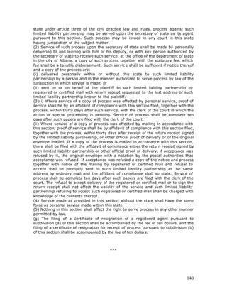 state under article three of the civil practice law and rules, process against such
limited liability partnership may be served upon the secretary of state as its agent
pursuant to this section. Such process may be issued in any court in this state
having jurisdiction of the subject matter.
(2) Service of such process upon the secretary of state shall be made by personally
delivering to and leaving with him or his deputy, or with any person authorized by
the secretary of state to receive such service, at the office of the department of state
in the city of Albany, a copy of such process together with the statutory fee, which
fee shall be a taxable disbursement. Such servic e shall be sufficient if notice thereof
and a copy of the process are:
(i) delivered personally within or without this state to such limited liability
partnership by a person and in the manner authorized to serve process by law of the
jurisdiction in which service is made, or
(ii) sent by or on behalf of the plaintiff to such limited liability partnership by
registered or certified mail with return receipt requested to the last address of such
limited liability partnership known to the plaintiff.
(3)(i) Where service of a copy of process was effected by personal service, proof of
service shall be by an affidavit of compliance with this section filed, together with the
process, within thirty days after such service, with the clerk of the court in which the
action or special proceeding is pending. Service of process shall be complete ten
days after such papers are filed with the clerk of the court.
(ii) Where service of a copy of process was effected by mailing in accordance with
this section, proof of servic e shall be by affidavit of compliance with this section filed,
together with the process, within thirty days after receipt of the return receipt signed
by the limited liability partnership, or other official proof of delivery or of the original
envelope ma iled. If a copy of the process is mailed in accordance with this section,
there shall be filed with the affidavit of compliance either the return receipt signed by
such limited liability partnership or other official proof of delivery, if acceptance was
refused by it, the original envelope with a notation by the postal authorities that
acceptance was refused. If acceptance was refused a copy of the notice and process
together with notice of the mailing by registered or certified mail and refusal to
accept s  hall be promptly sent to such limited liability partnership at the same
address by ordinary mail and the affidavit of compliance shall so state. Service of
process shall be complete ten days after such papers are filed with the clerk of the
court. The refusal to accept delivery of the registered or certified mail or to sign the
return receipt shall not affect the validity of the service and such limited liability
partnership refusing to accept such registered or certified mail shall be charged with
knowledge of the contents thereof.
(4) Service made as provided in this section without the state shall have the same
force as personal service made within this state.
(5) Nothing in this section shall affect the right to serve process in any other manner
permitted by law.
(g) The filing of a certificate of resignation of a registered agent pursuant to
subdivision (a) of this section shall be accompanied by the fee of ten dollars, and the
filing of a certificate of resignation for receipt of process pursuant to subdivision (b)
of this section shall be accompanied by the fee of ten dollars.




                                           ***




                                                                                        140
 