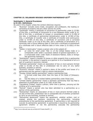 ANNEXURE 2

CHAPTER 15. DELAWARE REVISED UNIFORM PARTNERSHIP ACT30

Subchapter I. General Provisions
§ 15-101. Definitions.
As used in this chapter unless the context otherwise requires:
(1)   "Business" includes every trade, occupation and profession, the holding or
      ownership of property and any other activity for profit.
(2)   "Certificate" means a certificate of conversion to partnership under § 15-901
      of this title, a certificate of conversion to a non-Delaware entity under § 15-
      903 of this title, a certificate of merger or consolidation under § 15-902 of
      this title, a certificate of partnership domestication under § 15-904 of this
      title, a certificate of transfer and a certificate of transfer and continuance
      under § 15-905 of this title, a certificate of correction and a corrected
      certificate under § 15-118 of this title, and a certificate of termination of a
      certificate with a future effective date or time and a certificate of amendment
      of a certificate with a future effective date or time under § 15-105(i) of this
      title.
(3)   "Debtor in bankruptcy" means a person who is the subject of:
      (i)      an order for relief under Title 11 of the United States Code or a
               comparable order under a successor statute of general application; or
      (ii)     a comparable order under State of Delaware federal, state or foreign
               law governing insolvency.
(4)   "Distribution" means a transfer of money or other property from a partnership
      to a partner in the partner's capacity as a partner or to a transferee of all or a
      part of a partner's economic interest.
(5)   "Domestic partnership" means an association of two or more persons formed
      under § 15-202 of this title or predecessor law to carry on any lawful
      business, purpose or activity.
(6)   "Economic interest" means a partner's share of the profits and losses of a
      partnership and the partner's right to receive distributions.
(7)   "Foreign limited liability partnership" means a partnership that:
      (i)      is formed under l ws other than the laws of the State of Delaware;
                                  a
               and
      (ii)     has the status of a limited liability partnership under those laws.
(8)   "Limited liability partnership" means a domestic partnership that has filed a
      statement of qualification under § 15-1001 of this title.
(9)   "Liquidating Trustee" means a person, other than a partner, carrying out the
      winding up of a partnership.
(10)  "Partner" means a person who has been admitted to a partnership as a
      partner of the partnership.
(11)  "Partnership" means an association of two or more persons formed under §
      15-202 of this title, predecessor law or comparable law of another jurisdiction
      to carry on any business, purpose or activity.
(12)  "Partnership agreement" means the agreement, whether written, oral or
      implied, among the partners concerning the partnership, including
      amendments to the partnership agreement. A partnership is not required to
      execute its partnership agreement. A partnership is bound by its partnership
      agreement whether or not the partnership executes the partnership

30
     http://www.delcode.state.de.us/title6/c015/index.htm#P-1_0


                                                                                    141
 