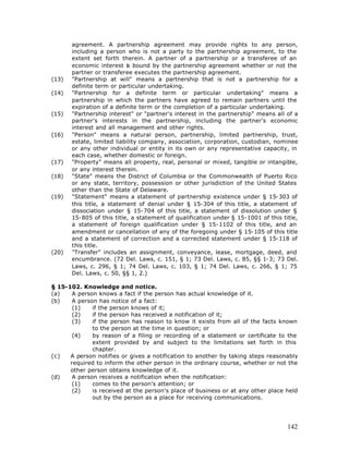 agreement. A partnership agreement may provide rights to any person,
       including a person who is not a party to the partnership agreement, to the
       extent set forth therein. A partner of a partnership or a transferee of an
       economic interest is bound by the partnership agreement whether or not the
       partner or transferee executes the partnership agreement.
(13)   "Partnership at will" means a partnership that is not a partnership for a
       definite term or particular undertaking.
(14)   "Partnership for a definite term or particular undertaking" means a
       partnership in which the partners have agreed to remain partners until the
       expiration of a definite term or the completion of a particular undertaking.
(15)   "Partnership interest" or "partner's interest in the partnership" means all of a
       partner's interests in the partnership, including the partner's economic
       interest and all management and other rights.
(16)   "Person" means a natural person, partnership, limited partnership, trust,
       estate, limited liability company, association, corporation, custodian, nominee
       or any other individual or entity in its own or any representative capacity, in
       each case, whether domestic or foreign.
(17)   "Property" means all property, real, personal or mixed, tangible or intangible,
       or any interest therein.
(18)   "State" means the District of Columbia or the Commonwealth of Puerto Rico
       or any state, territory, possession or other jurisdiction of the United States
       other than the State of Delaware.
(19)   "Statement" means a statement of partnership existence under § 15-303 of
       this title, a statement of denial under § 15-304 of this title, a statement of
       dissociation under § 15-704 of this title, a statement of dissolution under §
       15-805 of this title, a statement of qualification under § 15-1001 of this title,
       a statement of foreign qualification under § 15-1102 of this title, and an
       amendment or cancellation of any of the foregoing under § 15-105 of this title
       and a statement of correction and a corrected statement under § 15-118 of
       this title.
(20)   "Transfer" includes an assignment, conveyance, lease, mortgage, deed, and
       encumbrance. (72 Del. Laws, c. 151, § 1; 73 Del. Laws, c. 85, §§ 1-3; 73 Del.
       Laws, c. 296, § 1; 74 Del. Laws, c. 103, § 1; 74 Del. Laws, c. 266, § 1; 75
       Del. Laws, c. 50, §§ 1, 2.)

§ 15-102. Knowledge and notice.
(a)    A person knows a fact if the person has actual knowledge of it.
(b)    A person has notice of a fact:
       (1)    if the person knows of it;
       (2)    if the person has received a notification of it;
       (3)    if the person has reason to know it exists from all of the facts known
              to the person at the time in question; or
       (4)    by reason of a filing or recording of a statement or certificate to the
              extent provided by and subject to the limitations set forth in this
              chapter.
(c)   A person notifies or gives a notification to another by taking steps reasonably
      required to inform the other person in the ordinary course, whether or not the
      other person obtains knowledge of it.
(d)    A person receives a notification when the notification:
       (1)    comes to the person's attention; or
       (2)    is received at the person's place of business or at any other place held
              out by the person as a place for receiving communications.




                                                                                    142
 