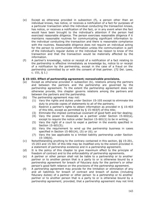 (e)   Except as otherwise provided in subsection (f), a person other than an
      individual knows, has notice, or receives a notification of a fact for purposes of
      a particular transaction when the individual conducting the transaction knows,
      has notice, or receives a notification of the fact, or in any event when the fact
      would have been brought to the individual's attention if the person had
      exercised reasonable diligence. The person exercises reasonable diligence if it
      maintains reasonable routines for communicating significant information to
      the individual conducting the transaction and there is reasonable compliance
      with the routines. Reasonable diligence does not require an individual acting
      for the person to communicate information unless the communication is part
      of the individual's regular duties or the individual has reason to know of the
      transaction and that the transaction would be materially affected by the
      information.
(f)   A partner's knowledge, notice or receipt of a notification of a fact relating to
      the partnership is effective immediately as knowledge by, notice to or receipt
      of a notification by the partnership, except in the case of a fraud on the
      partnership committed by or with the consent of that partner. (72 Del. Laws,
      c. 151, § 1.)

§ 15-103. Effect of partnership agreement; nonwaivable provisions.
(a)   Except as otherwise provided in subsection (b), relations among the partners
      and between the partners and the partnership are governed by the
      partnership agreement. To the extent the partnership agreement does not
      otherwise provide, this chapter governs relations among the partners and
      between the partners and the partnership.
(b)    The partnership agreement may not:
       (1) Vary the rights and duties under Section 15-105 except to eliminate the
            duty to provide copies of statements to all of the partners;
       (2) Restrict a partner's rights to obtain information as provided in § 15-403
            of this title, except as permitted by § 15-403(f) of this title;
       (3) Eliminate the implied contractual covenant of good faith and fair dealing;
       (4) Vary the power to dissociate as a partner under Section 15-602(a),
            except to require the notice under Section 15-601(1) to be in writing;
       (5) Vary the right of a court to expel a partner in the events specified in
            Section 15-601(5);
       (6) Vary the requirement to wind up the partnership business in cases
            specified in Section 15-801(4), (5) or (6); or
       (7) Vary the law applicable to a limited liability partnership under Section
            15-106(b).
(c)   Notwithstanding anything to the contrary contained in this section, §§ 15-201,
      15-203 and 15-501 of this title may be modified only to the extent provided in
      a statement of partnership existence and in a partnership agreement.
(d)   It is the policy of this chapter to give maximum effect to the principle of
      freedom of contract and to the enforceability of partnership agreements.
(e)   A partner or other person shall not be liable to a partnership or to another
      partner or to another person that is a party to or is otherwise bound by a
      partnership agreement for breach of fiduciary duty for the partner's or other
      person's good faith reliance on the provisions of the partnership agreement.
(f)   A partnership agreement may provide for the limitation or elimination of any
      and all liabilities for breach of contract and breach of duties (including
      fiduciary duties) of a partner or other person to a partnership or to another
      partner or to another person that is a party to or is otherwise bound by a
      partnership agreement; provided, that a partnership agreement may not limit



                                                                                    143
 