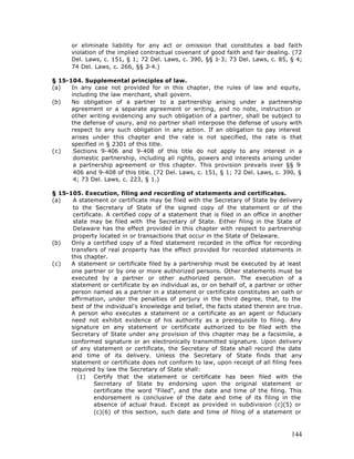 or eliminate liability for any act or omission that constitutes a bad faith
      violation of the implied contractual covenant of good faith and fair dealing. (72
      Del. Laws, c. 151, § 1; 72 Del. Laws, c. 390, §§ 1-3; 73 Del. Laws, c. 85, § 4;
      74 Del. Laws, c. 266, §§ 2-4.)

§ 15-104. Supplemental principles of law.
(a)   In any case not provided for in this chapter, the rules of law and equity,
      including the law merchant, shall govern.
(b)   No obligation of a partner to a partnership arising under a partnership
      agreement or a separate agreement or writing, and no note, instruction or
      other writing evidencing any such obligation of a partner, shall be subject to
      the defense of usury, and no partner shall interpose the defense of usury with
      respect to any such obligation in any action. If an obligation to pay interest
      arises under this chapter and the rate is not specified, the rate is that
      specified in § 2301 of this title.
(c)    Sections 9-406 and 9-408 of this title do not apply to any interest in a
       domestic partnership, including all rights, powers and interests arising under
       a partnership agreement or this chapter. This provision prevails over §§ 9     -
       406 and 9-408 of this title. (72 Del. Laws, c. 151, § 1; 72 Del. Laws, c. 390, §
       4; 73 Del. Laws, c. 223, § 1.)

§ 15-105. Execution, filing and recording of statements and certificates.
(a)    A statement or certificate may be filed with the Secretary of State by delivery
       to the Secretary of State of the signed copy of the statement or of the
       certificate. A certified copy of a statement that is filed in an office in another
       state may be filed with the Secretary of State. Either filing in the State of
       Delaware has the effect provided in this chapter with respect to partnership
       property located in or transactions that occur in the State of Delaware.
(b)   Only a certified copy of a filed statement recorded in the office for recording
      transfers of real property has the effect provided for recorded statements in
      this chapter.
(c)   A statement or certificate filed by a partnership must be executed by at least
      one partner or by one or more authorized persons. Other statements must be
      executed by a partner or other authorized person. The execution of a
      statement or certificate by an individual as, or on behalf of, a partner or other
      person named as a partner in a statement or certificate constitutes an oath or
      affirmation, under the penalties of perjury in the third degree, that, to the
      best of the individual's knowledge and belief, the facts stated therein are true.
      A person who executes a statement or a certificate as an agent or fiduciary
      need not exhibit evidence of his authority as a prerequisite to filing. Any
      signature on any statement or certificate authorized to be filed with the
      Secretary of State under any provision of this chapter may be a facsimile, a
      conformed signature or an electronically transmitted signature. Upon delivery
      of any statement or certificate, the Secretary of State shall record the date
      and time of its delivery. Unless the Secretary of State finds that any
      statement or certificate does not conform to law, upon receipt of all filing fees
      required by law the Secretary of State shall:
        (1) Certify that the statement or certificate has been filed with the
               Secretary of State by endorsing upon the original statement or
               certificate the word "Filed", and the date and time of the filing. This
               endorsement is conclusive of the date and time of its filing in the
               absence of actual fraud. Except as provided in subdivision (c)(5) or
               (c)(6) of this section, such date and time of filing of a statement or



                                                                                     144
 