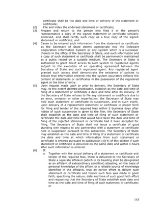 certificate shall be the date and time of delivery of the statement or
         certificate;
(2)      File and index the endorsed statement or certificate;
(3)   Prepare and return to the person who filed it or the person's
      representative a copy of the signed statement or certificate similarly
      endorsed, and shall certify such copy as a true copy of the signed
      statement or certificate; and
(4)   Cause to be entered such information from the statement or certificate
      as the Secretary of State deems appropriate into the Delaware
      Corporation Information System or any system which is a successor
      thereto in the office of the Secretary of State, and such information and
      a copy of such statement or certificate shall be permanently maintained
      as a public record on a suitable medium. The Secretary of State is
      authorized to grant direct access to such system to registered agents
      subject to the execution of an operating agreement between the
      Secretary of State and such registered agent. Any registered agent
      granted such access shall demonstrate the existence of policies to
      ensure that information entered into the system accurately reflects the
      content of statements or certificates in the possession of the registered
      agent at the time of entry.
(5)   Upon request made upon or prior to delivery, the Secretary of State
      may, to the extent deem practicable, establish as the date and time of
                                  ed
      filing of a statement or certificate a date and time after its delivery. If
      the Secretary of State refuses to file any statement or certificate due to
      an error, omission or other imperfection, the Secretary of State may
      hold such statement or certificate in suspension, and in such event,
      upon delivery of a replacement statement or certificate in proper form
      for filing and tender of the required fees within 5 business days after
      notice of such suspension is given to the filer, the Secretary of State
      shall establish as the date and time of filing of such statement or
      certificate the date and time that would have been the date and time of
      filing of the rejected statement or certificate had it been accepted for
      filing. The Secretary of State shall not issue a certificate of good
      standing with respect to any partnership with a statement or certificate
      held in suspension pursuant to this subsection. The Secretary of State
      may establish as the date and time of filing of a statement or certificate
      the date and time at which information from such statement or
      certificate is entered pursuant to subdivision (c)(4) of this section if such
      statement or certificate is delivered on the same date and within 4 hours
      after such information is entered.
(6)      If:
         a. Together with the actual delivery of a statement or certificate and
              tender of the required fees, there is delivered to the Secretary of
              State a separate affidavit (which in its heading shall be designated
              as an affidavit of extraordinary condition) attesting, on the basis of
              personal knowledge of the affiant or a reliable source of knowledge
              identified in the affidavit, that an earlier effort to deliver such
              statement or certificate and tender such fees was made in good
              faith, specifying the nature, date and time of such good faith effort
              and requesting that the Secretary of State establish such date and
              time as the date and time of filing of such statement or certificate;
              or




                                                                                145
 